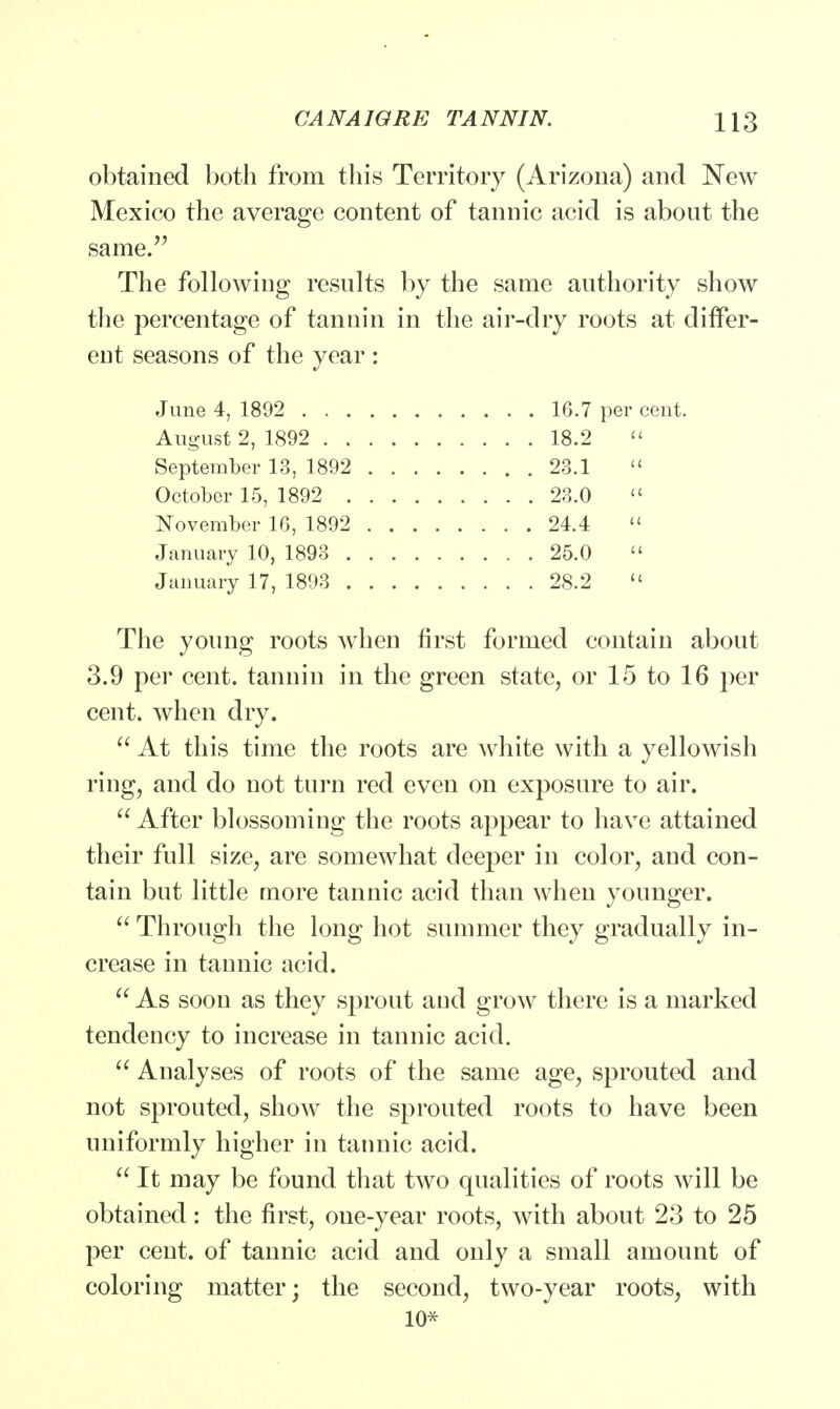 obtained both from this Territory (Arizona) and New Mexico the average content of tannic acid is about the same/' The following results by the same authority show the percentage of tannin in the air-dry roots at differ- ent seasons of the year : June 4, 1892 16.7 per cent. August 2, 1892 18.2  September 13, 1892 23.1 » October 15, 1892 23.0  November 16, 1892 24.4  January 10, 1893 25.0  January 17, 1893 28.2  The young roots when first formed contain about 3.9 per cent, tannin in the green state, or 15 to 16 per cent, when dry.  At this time the roots are white with a yellowish ring, and do not turn red even on exposure to air.  After blossoming the roots appear to have attained their full size, are somewhat deeper in color, and con- tain but little more tannic acid than when younger.  Through the long hot summer they gradually in- crease in tannic acid.  As soon as they sprout and grow there is a marked tendency to increase in tannic acid.  Analyses of roots of the same age, sprouted and not sprouted, show the sprouted roots to have been uniformly higher in tannic acid.  It may be found that two qualities of roots will be obtained: the first, one-year roots, with about 23 to 25 per cent, of tannic acid and only a small amount of coloring matter; the second, two-year roots, with 10*
