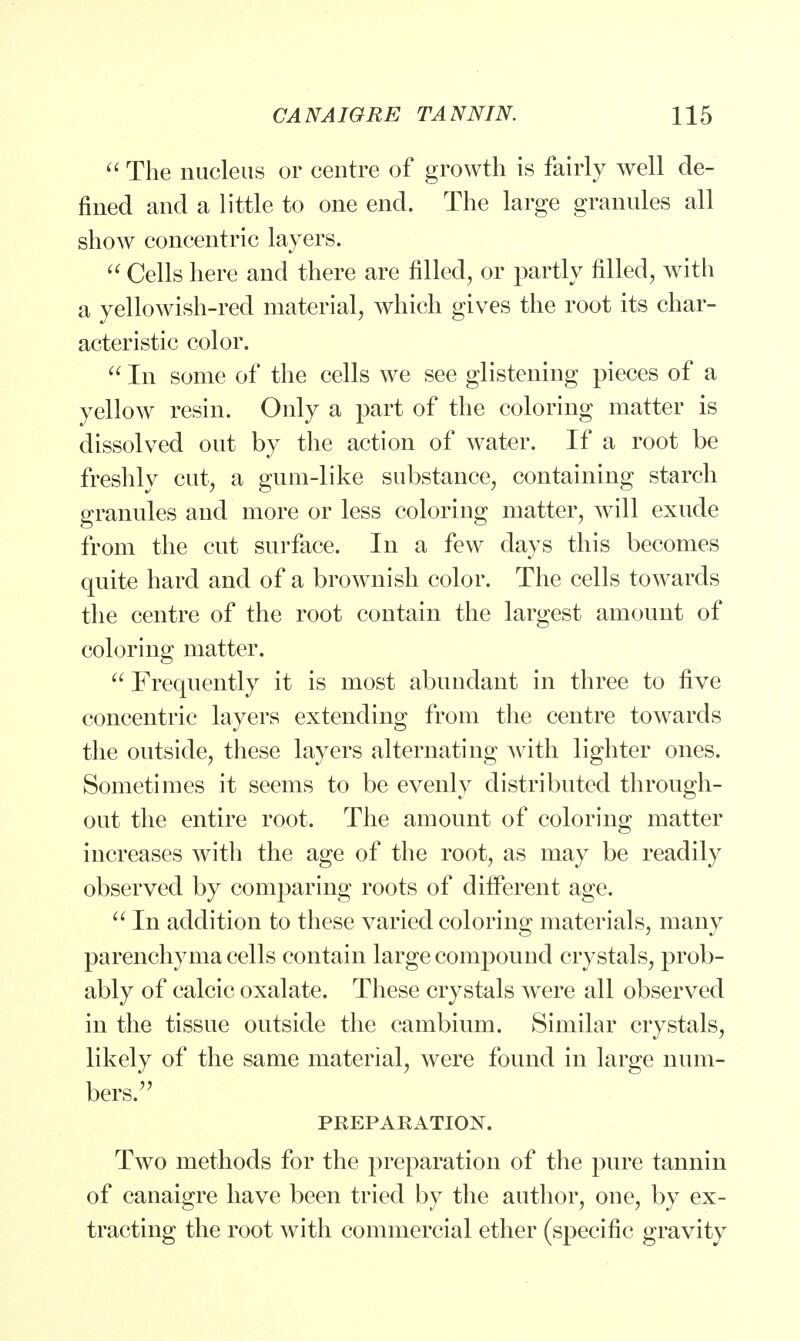  The nucleus or centre of growth is fairly well de- fined and a little to one end. The large granules all show concentric layers.  Cells here and there are filled, or partly filled, with a yellowish-red material, which gives the root its char- acteristic color.  In some of the cells we see glistening pieces of a yellow resin. Only a part of the coloring matter is dissolved out by the action of water. If a root be freshly cut, a gum-like substance, containing starch granules and more or less coloring matter, will exude from the cut surface. In a few days this becomes quite hard and of a brownish color. The cells towards the centre of the root contain the largest amount of coloring matter.  Frequently it is most abundant in three to five concentric layers extending from the centre towards the outside, these layers alternating with lighter ones. Sometimes it seems to be evenly distributed through- out the entire root. The amount of coloring matter increases with the age of the root, as may be readily observed by comparing roots of different age.  In addition to these varied coloring materials, many parenchyma cells contain large compound crystals, prob- ably of calcic oxalate. These crystals were all observed in the tissue outside the cambium. Similar crystals, likely of the same material, were found in large num- bers.'7 PREPARATION. Two methods for the preparation of the pure tannin of canaigre have been tried by the author, one, by ex- tracting the root with commercial ether (specific gravity