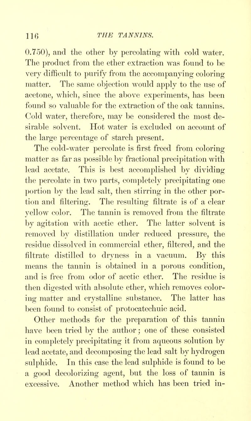 0.750), and the other by percolating with cold water. The product from the ether extraction was found to be very difficult to purify from the accompanying coloring matter. The same objection would apply to the use of acetone, which, since the above experiments, has been found so valuable for the extraction of the oak tannins. Cold water, therefore, may be considered the most de- sirable solvent. Hot water is excluded on account of the large percentage of starch present. The cold-water percolate is first freed from coloring matter as far as possible by fractional precipitation with lead acetate. This is best accomplished by dividing the percolate in two parts, completely precipitating one portion by the lead salt, then stirring in the other por- tion and filtering. The resulting filtrate is of a clear yellow color. The tannin is removed from the filtrate by agitation with acetic ether. The latter solvent is removed by distillation under reduced pressure, the residue dissolved in commercial ether, filtered, and the filtrate distilled to dryness in a vacuum. By this means the tannin is obtained in a porous condition, and is free from odor of acetic ether. The residue is then digested with absolute ether, which removes color- ing matter and crystalline substance. The latter has been found to consist of protocatechuic acid. Other methods for the preparation of this tannin have been tried by the author; one of these consisted in completely precipitating it from aqueous solution by lead acetate, and decomposing the lead salt by hydrogen sulphide. In this case the lead sulphide is found to be a good decolorizing agent, but the loss of tannin is excessive. Another method which has been tried in-