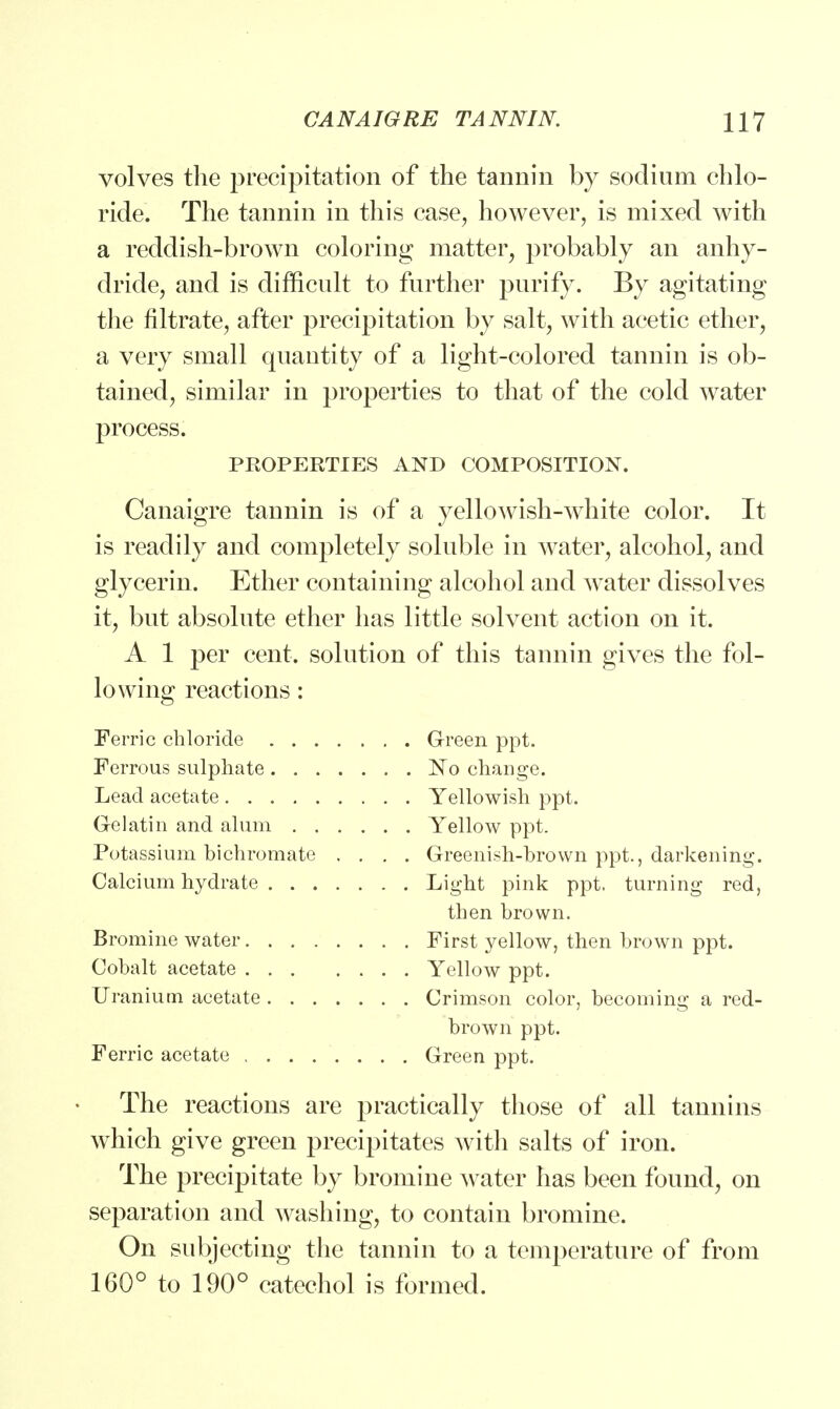 volves the precipitation of the tannin by sodium chlo- ride. The tannin in this case, however, is mixed with a reddish-brown coloring matter, probably an anhy- dride, and is difficult to further purify. By agitating the nitrate, after precipitation by salt, with acetic ether, a very small quantity of a light-colored tannin is ob- tained, similar in properties to that of the cold water process. PEOPERTIES AND COMPOSITION. Canaigre tannin is of a yellowish-white color. It is readily and completely soluble in water, alcohol, and glycerin. Ether containing alcohol and water dissolves it, but absolute ether has little solvent action on it. A 1 per cent, solution of this tannin gives the fol- lowing reactions: Ferric chloride Green ppt. Ferrous sulphate No change. Lead acetate Yellowish ppt. Gelatin and alum Yellow ppt. Potassium bichromate .... Greenish-brown ppt., darkening. Calcium hydrate Light pink ppt. turning red, then brown. Bromine water First yellow, then brown ppt. Cobalt acetate Yellow ppt. Uranium acetate Crimson color, becoming a red- brown ppt. Ferric acetate Green ppt. The reactions are practically those of all tannins which give green precipitates with salts of iron. The precipitate by bromine water has been found, on separation and washing, to contain bromine. On subjecting the tannin to a temperature of from 160° to 190° catechol is formed.