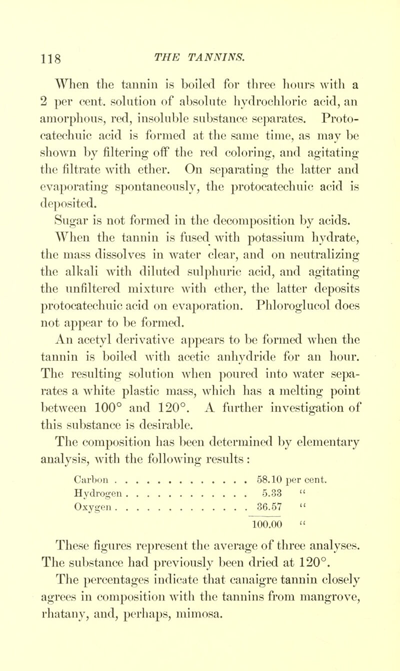 When the tannin is boiled for three hours with a 2 per cent, solution of absolute hydrochloric acid, an amorphous, red, insoluble substance separates. Proto- catechuic acid is formed at the same time, as may be shown by filtering off the red coloring, and agitating the filtrate with ether. On separating the latter and evaporating spontaneously, the protocatechuic acid is deposited. Sugar is not formed in the decomposition by acids. When the tannin is fused with potassium hydrate, the mass dissolves in water clear, and on neutralizing the alkali with diluted sulphuric acid, and agitating the unfiltered mixture with ether, the latter deposits protocatechuic acid on evaporation. Phloroglucol does not appear to be formed. An acetyl derivative appears to be formed when the tannin is boiled with acetic anhydride for an hour. The resulting solution when poured into water sepa- rates a white plastic mass, which has a melting point between 100° and 120°. A further investigation of this substance is desirable. The composition has been determined by elementary analysis, with the following results: Carbon 58.10 per cent. Hydrogen 5.33  Oxygen 36.57  100.00  These figures represent the average of three analyses. The substance had previously been dried at 120°. The percentages indicate that canaigre tannin closely agrees in composition with the tannins from mangrove, rhatauy, and, perhaps, mimosa.