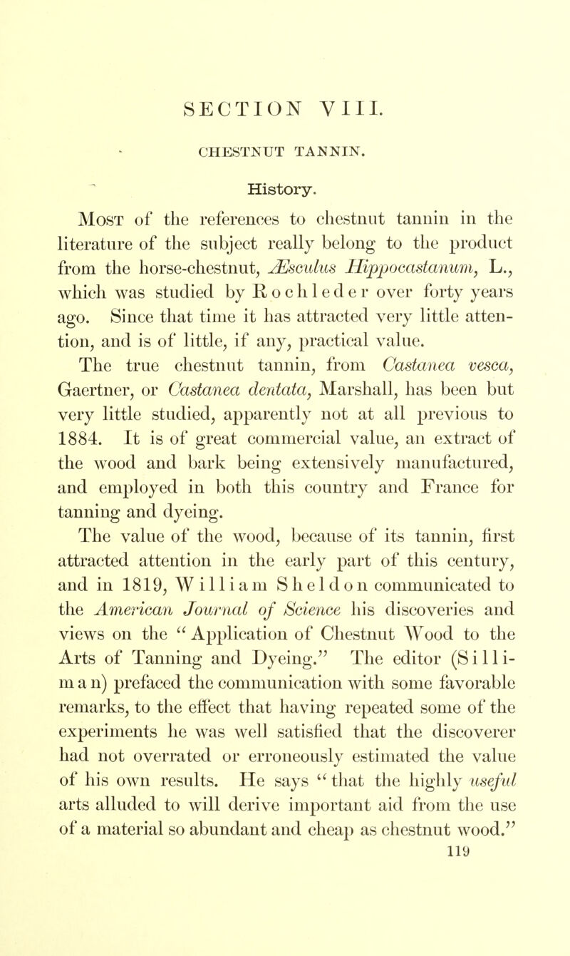 SECTION VIII. CHESTNUT TANNIN. History. Most of the references to chestnut tannin in the literature of the subject really belong to the product from the horse-chestnut, JSsculus Hippocastanum, L., which was studied by R o c h 1 e d e r over forty years ago. Since that time it has attracted very little atten- tion, and is of little, if any, practical value. The true chestnut tannin, from Castanea vesca, Gaertner, or Castanea dentata, Marshall, has been but very little studied, apparently not at all previous to 1884. It is of great commercial value, an extract of the wood and bark being extensively manufactured, and employed in both this country and France for tanning and dyeing. The value of the wood, because of its tannin, first attracted attention in the early part of this century, and in 1819, William Sheldon communicated to the American Journal of Science his discoveries and views on the  Application of Chestnut Wood to the Arts of Tanning and Dyeing. The editor (Silli- m a n) prefaced the communication with some favorable remarks, to the effect that having repeated some of the experiments he was well satisfied that the discoverer had not overrated or erroneously estimated the value of his own results. He says u that the highly useful arts alluded to will derive important aid from the use of a material so abundant and cheap as chestnut wood.