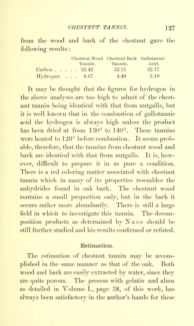 from the wood and bark of the chestnut gave the following results: It may be thought that the figures for hydrogen in the above analyses are too high to admit of the chest- nut tannin being identical with that from nutgalls, but it is well known that in the combustion of gallotannic acid the hydrogen is always high unless the product has been dried at from 130° to 140°. These tannins were heated to 120° before combustion. It seems prob- able, therefore, that the tannins from chestnut wood and bark are identical with that from nutgalls. It is, how- ever, difficult to prepare it in as pure a condition. There is a red coloring matter associated with chestnut tannin which in many of its properties resembles the anhydrides found in oak bark. The chestnut wood contains a small proportion only, but in the bark it occurs rather more abundantly. There is still a large field in which to investigate this tannin. The decom- position products as determined by Nass should be still further studied and his results confirmed or refuted. Estimation. The estimation of chestnut tannin may be accom- plished in the same manner as that of the oak. Both wood and bark are easily extracted by water, since they are quite porous. The process with gelatin and alum as detailed in Volume I., page 38, of this work, has always been satisfactory in the author's hands for these Chestnut Wood Chestnut Bark Gallotannic Carbon . Hydrogen Tannin. Tannin. Acid. 52.42 52.11 52.17 4.67 4.40 3.10
