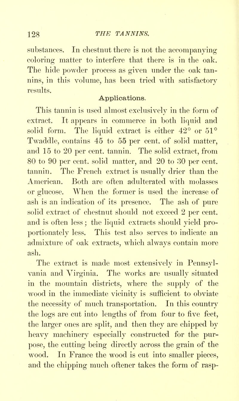 substances. In chestnut there is not the accompanying coloring matter to interfere that there is in the oak. The hide powder process as given under the oak tan- nins, in this volume, has been tried with satisfactory results. Applications. This tannin is used almost exclusively in the form of extract. It appears in commerce in both liquid and solid form. The liquid extract is either 42° or 51° Twaddle, contains 45 to 55 per cent, of solid matter, and 15 to 20 per cent, tannin. The solid extract, from 80 to 90 per cent, solid matter, and 20 to 30 per cent, tannin. The French extract is usually drier than the American. Both are often adulterated with molasses or glucose. When the former is used the increase of ash is an indication of its presence. The ash of pure solid extract of chestnut should not exceed 2 per cent, and is often less; the liquid extracts should yield pro- portionately less. This test also serves to indicate an admixture of oak extracts, which always contain more ash. The extract is made most extensively in Pennsyl- vania and Virginia. The works are usually situated in the mountain districts, where the supply of the wood in the immediate vicinity is sufficient to obviate the necessity of much transportation. In this country the logs are cut into lengths of from four to five feet, the larger ones are split, and then they are chipped by heavy machinery especially constructed for the pur- pose, the cutting being directly across the grain of the wood. In France the wood is cut into smaller pieces, and the chipping much oftener takes the form of rasp-