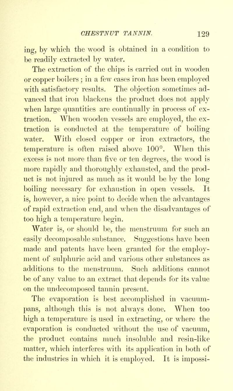 ing, by which the wood is obtained in a condition to be readily extracted by water. The extraction of the chips is carried out in wooden or copper boilers ; in a few cases iron has been employed with satisfactory results. The objection sometimes ad- vanced that iron blackens the product does not apply when large quantities are continually in process of ex- traction. When wooden vessels are employed, the ex- traction is conducted at the temperature of boiling water. With closed copper or iron extractors, the temperature is often raised above 100°. When this excess is not more than five or ten degrees, the wood is more rapidly and thoroughly exhausted, and the prod- uct is not injured as much as it would be by the long boiling necessary for exhaustion in open vessels. It is, however, a nice point to decide when the advantages of rapid extraction end, and when the disadvantages of too high a temperature begin. Water is, or should be, the menstruum for such an easily decomposable substance. Suggestions have been made and patents have been granted for the employ- ment of sulphuric acid and various other substances as additions to the menstruum. Such additions cannot be of any value to an extract that depends for its value on the undecomposed tannin present. The evaporation is best accomplished in vacuum- pans, although this is not always done. When too high a temperature is used in extracting, or where the evaporation is conducted without the use of vacuum, the product contains much insoluble and resin-like matter, which interferes with its application in both of the industries in which it is employed. It is impossi-