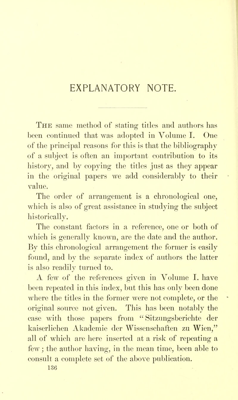 EXPLANATORY NOTE. The same method of stating titles and authors has been continued that was adopted in Volume I. One of the principal reasons for this is that the bibliography of a subject is often an important contribution to its history, and by copying the titles just as they appear in the original papers we add considerably to their value. The order of arrangement is a chronological one, which is also of great assistance in studying the subject historically. The constant factors in a reference, one or both of which is generally known, are the date and the author. By this chronological arrangement the former is easily found, and by the separate index of authors the latter is also readily turned to. A few of the references given in Volume I. have been repeated in this index, but this has only been done where the titles in the former were not complete, or the original source not given. This has been notably the case with those papers from  Sitzungsberichte der kaiserlichen Akademie der Wissenschaften zu Wien, all of which are here inserted at a risk of repeating a few; the author having, in the mean time, been able to consult a complete set of the above publication.