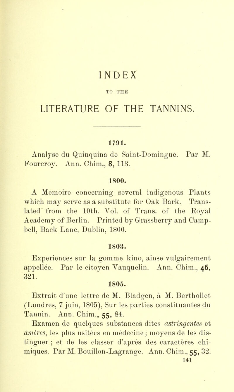 INDEX TO THE LITERATURE OF THE TANNINS. 1791. Analyse du Quinquina de Saint-Domingue. Par M. Fourcroy. Ann. Chim., 8, 113. 1800. A Memoire concerning several indigenous Plants which may serve as a substitute for Oak Bark. Trans- lated' from the 10th. Yol. of Trans, of the Eoyal Academy of Berlin. Printed by Grassberry and Camp- bell, Back Lane, Dublin, 1800. 1803. Experiences sur la gomme kino, ainse vulgairement appellee. Par le citoyen Vauquelin. Ann. Chim., 46, 321. 1805. Bxtrait d'une lettre de M. Bladgen, a M. Berthollet (Londres, 7 juin, 1805), Sur les parties constituantes du Tannin. Ann. Chim., 55, 84. Examen de quelques substances dites astringentes et ameres, les plus usitees en medecine; moyens de les dis- tinguer ; et de les classer d'apres des caracteres chi- miques. Par M. Bouillon-Lagrange. Ann. Chim., 55, 32.