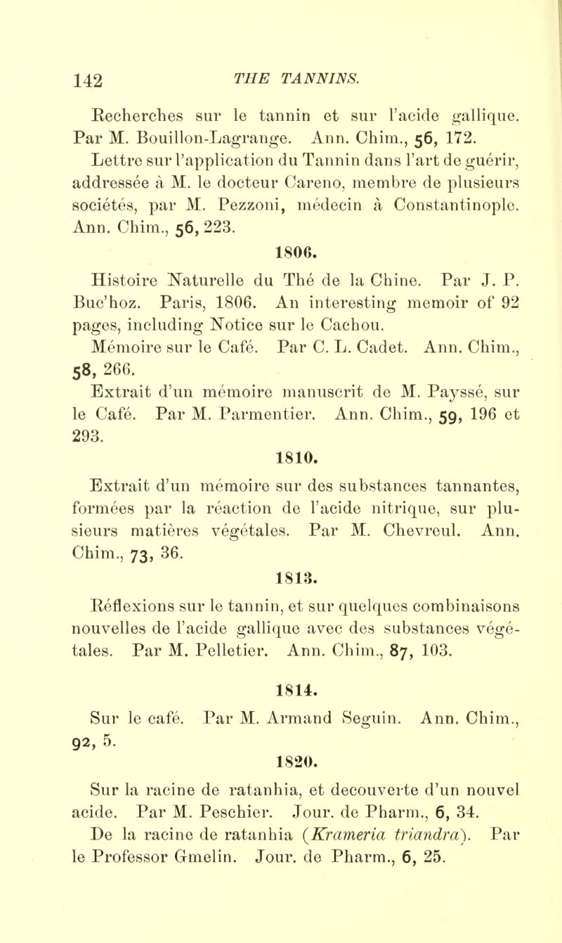 Recherches sur le tannin et sur l'acide gailique. Par M. Bouillon-Lagrange. Ann. Chim., 56, 172. Lettre sur 1'application du Tannin dans l'art de guerir, addressee a M. le docteur Careno, membre de plnsieurs societes, par M. Pezzoni, medecin a Constantinople. Ann. Chim., 56, 223. 180G. Histoire Naturelle du The de la Chine. Par J. P. Buc'hoz. Paris, 1806. An interesting memoir of 92 pages, including Notice sur le Cachou. Memoire sur le Cafe. Par C. L. Cadet. Ann. Chim., 58, 266. Extrait d'un memoire manuscrit de M. Paysse, sur le Cafe. Par M. Parmentier. Ann. Chim., 59, 196 et 293. 1810. Extrait d'un memoire sur des substances tannantes, formees par la reaction de l'acide nitrique, sur plu- sieurs matieres vegetales. Par M. Chevreul. Ann. Chim., 73, 36. 1813. Reflexions sur le tannin, et sur quelques combinaisons nouvelles de l'acide gallique avec des substances vege- tales. Par M. Pelletier. Ann. Chim., 87, 103. 1814. Sur le cafe. Par M. Armand Seguin. Ann. Chim., 92, 5. 1820. Sur la racine de ratanhia, et decouverte d'un nouvel acide. Par M. Peschier. Jour, de Pharm., 6, 34. De la racine de ratanhia (Krameria triandra). Par le Professor Cmelin. Jour, de Pharm., 6, 25.