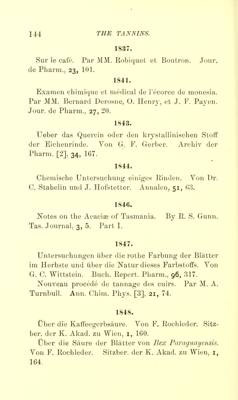 1837. Sur le cafe. Par MM. Eobiquet et Boutron. Jour, de Pharm., 23, 101. 1841. Examen chimique et medical de l'ecorce de monesia. Par MM. Bernard Derosne, O. Henry, et J. F. Payen. Jour, de Pharm., 27, 20. 1843. Ueber das Quercin oder den krystallinischen Stoff der Eichenrinde. Von Gr. F. Gerber. Archiv der Pharm. [2], 34, 167. 1844. Chemische Untersuchung einiges Einden. Yon Dr. 0. Stahelin und J. Hofstetter. Annalen, 51, 63. 1846. Notes on the Acacise of Tasmania. By E. S. Gunn. Tas. Journal, 3, 5. Part I. 1847. Untersuchungen tiber die rothe Farbung der Blatter im Herbste und iiber die Natur dieses Farbstoffs. Von G. C. Wittstein. Buch. Eepert. Pharm., 96, 317. Nouveau procede de tannage des cuirs. Par M. A. Turnbull. Ann. Chim. Phys. [3], 21, 74. 1848. t)ber die Kaffeegerbsaure. Von F. Eochleder. Sitz- ber. der K. Akad. zu Wien, 1, 160. Uber die Saure der Blatter von Ilex Paraguayensis. Von F. Eochleder. Sitzber. der K. Akad. zu Wien, 1, 164,