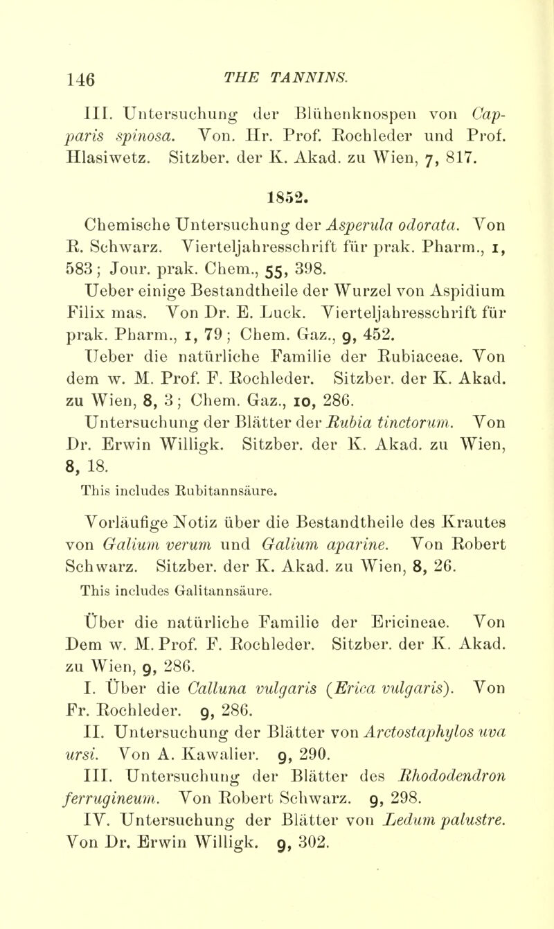 III. Untersuchung der Bliihenknospen von Cap- paris spinosa. Yon. Hr. Prof. Eochleder und Prof. Hlasiwetz. Sitzber. der K. Akad. zu Wien, 7, 817. 1852. Chemische Untersuchung der Asperula odorata. Yon E. Schwarz. Yierteljahresschrift fur prak. Pharm., 1, 583; Jour. prak. Chem., 55, 398. Ueber einige Bestandtheile der Wurzel von Aspidium Filix mas. Yon Dr. E. Luck. Yierteljahresschrift fur prak. Pharm., 1, 79; Chem. Gaz., 9, 452. Ueber die natiirliche Familie der Eubiaceae. Yon dem w. M. Prof. F. Eochleder. Sitzber. der K. Akad. zu Wien, 8, 3; Chem. Gaz., 10, 286. Untersuchung der Blatter der Bubia tinctorum. Yon Dr. Erwin Willigk. Sitzber. der K. Akad. zu Wien, 8, 18. This includes Kubitannsaure. Yorlaufige Notiz uber die Bestandtheile des Krautes von Galium verum und Galium aparine. Yon Eobert Schwarz. Sitzber. der K. Akad. zu Wien, 8, 26. This includes Galitannsaure. Uber die natiirliche Familie der Ericineae. Yon Dem w. M. Prof. F. Eochleder. Sitzber. der K, Akad. zu Wien, 9, 286. I. Uber die Calluna vulgaris {Erica vulgaris). Yon Fr. Eochleder. 9, 286. II. Untersuchung der Blatter von Arctostaphylos uva ursi. Yon A. Kawalier. 9, 290. III. Untersuchung der Blatter des Rhododendron ferrugineum. Yon Eobert Schwarz. 9, 298. IY. Untersuchung der Blatter von Ledum palustre. Yon Dr. Erwin Willigk. 9, 302.