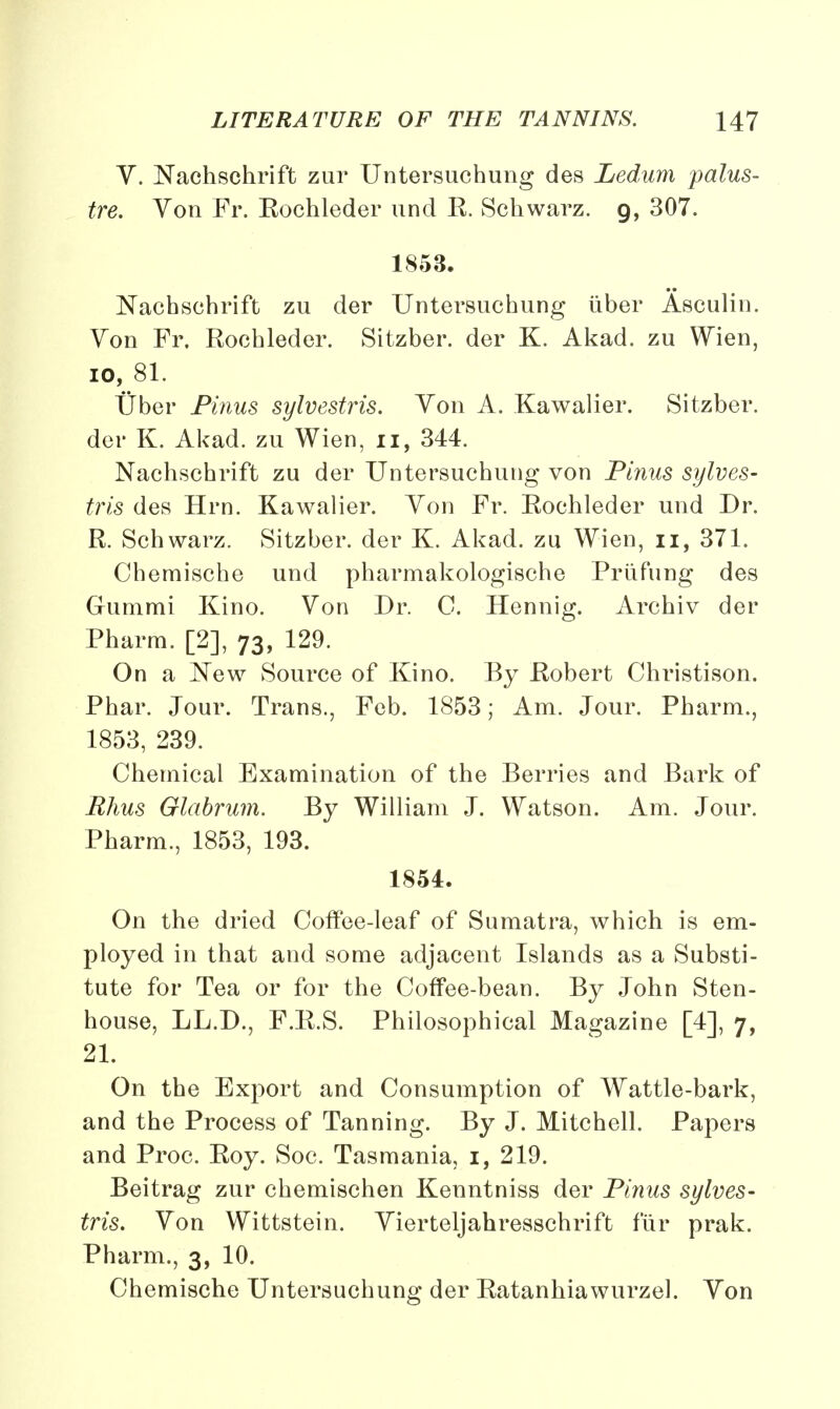 V. Nachschrift zur Untersuchung des Ledum palus- tre. Von Fr. Eochleder und R. Schwarz. g, 307. 1853. Nachschrift zu der Untersuchung iiber Asculin. Yon Fr. Rochleder. Sitzber. der K. Akad. zu Wien, io, 81. Uber Pinus sylvestris. Yon A. Kawalier. Sitzber. der K. Akad. zu Wien, n, 344. Nachschrift zu der Untersuchung von Pinus sylves- tris des Hrn. Kawalier. Yon Fr. Rochleder und Dr. R. Schwarz. Sitzber. der K. Akad. zu Wien, u, 371. Chemische und pharmakologische Prufung des Gummi Kino. Von Dr. C. Hennig. Archiv der Pharm. [2], 73, 129. On a New Source of Kino. By Robert Christison. Phar. Jour. Trans., Feb. 1853; Am. Jour. Pharm., 1853, 239. Chemical Examination of the Berries and Bark of Rhus Glabrum. By William J. Watson. Am. Jour. Pharm., 1853, 193. 1854. On the dried Coffee-leaf of Sumatra, which is em- ployed in that and some adjacent Islands as a Substi- tute for Tea or for the Coffee-bean. By John Sten- house, LL.D., F.R.S. Philosophical Magazine [4], 7, 21. On the Export and Consumption of Wattle-bark, and the Process of Tanning. By J. Mitchell. Papers and Proc. Roy. Soc. Tasmania, 1, 219. Beitrag zur chemischen Kenntniss der Pinus sylves- tris. Yon Wittstein. Vierteljahresschrift fur prak. Pharm., 3, 10. Chemische Untersuchung der Ratanhiawurzel. Yon