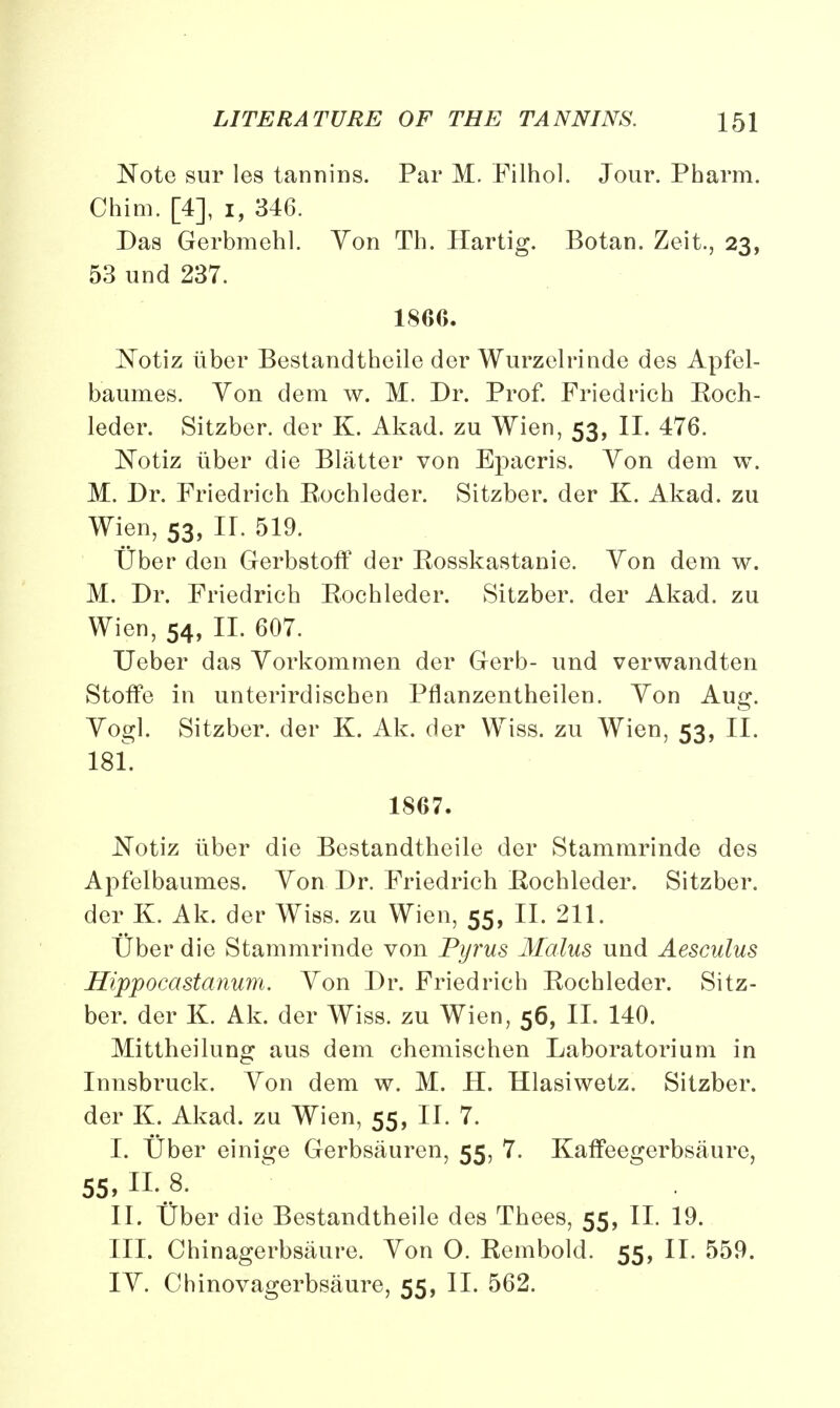 Note sur les tannins. Par M. Filhol. Jour. Pharm. Chim. [4], i, 346. Das Gerbmehl. Yon Th. Hartig. Botan. Zeit., 23, 53 und 237. 18G6. Notiz iiber Bestandtheile der Wurzelrinde des Apfel- baumes. Von dem w. M. Dr. Prof. Fried rich Eoch- leder. Sitzber. der K. Akad. zu Wien, 53, II. 476. Notiz iiber die Blatter von Epacris. Yon dem w. M. Dr. Friedrich Eochleder. Sitzber. der K. Akad. zu Wien, 53, II. 519. tiber den Gerbstoff der Eosskastanie. Yon dem w. M. Dr. Friedrich Eochleder. Sitzber. der Akad. zu Wien, 54, II. 607. Ueber das Yorkommen der Gerb- und verwandten Stoffe in unterirdischen Pflanzentheilen. Yon Aug. Yogi. Sitzber. der K. Ak. der Wiss. zu Wien, 53, II. 181. 1867. Notiz iiber die Bestandtheile der Stammrinde des Apfelbaumes. Yon Dr. Friedrich Eochleder. Sitzber. der K. Ak. der Wiss. zu Wien, 55, II. 211. tiber die Stammrinde von Pyrus Mains, und Aesculus Hippocastanum. Yon Dr. Friedrich Eochleder. Sitz- ber. der K. Ak. der Wiss. zu Wien, 56, II. 140. Mittheilung aus dem chemischen Laboratorium in Innsbruck. Yon dem w. M. H. Hlasiwetz. Sitzber. der K. Akad. zu Wien, 55, II. 7. I. tjber einige Gerbsauren, 55, 7. Kaffeegerbsaure, 55. n._8. II. Uber die Bestandtheile des Thees, 55, II. 19. III. Chinagerbsaure. Yon O. Eembold. 55, II. 559. IY. Chinovagerbsaure, 55, II. 562.