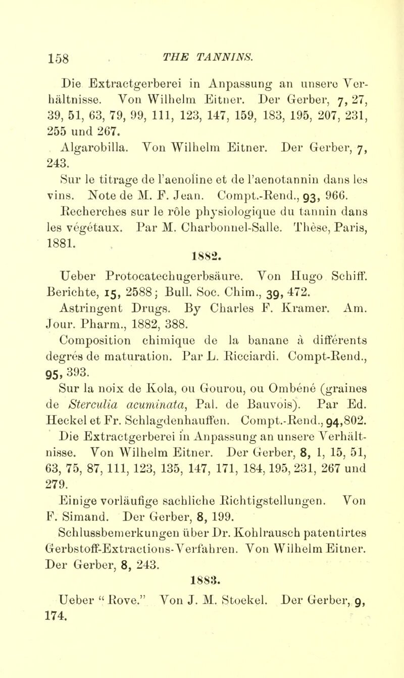 Die Extractgerberei in Anpassung an unsero Yer- haltnisse. Yon Wilhelm Eitner. Der Gerber, 7, 27, 39, 51, 63, 79, 99, 111, 123, 147, 159, 183, 195, 207, 231, 255 und 267. Algarobilla. Yon Wilhelm Eitner. Der Gerber, 7, 243. Sur le titrage de l'aenoline et de l'aenotannin dans les vins. Note de M. F. Jean. Compt.-Eend., 93, 966. Eecherches sur le role physiologique du tannin dans les vegetaux. Par M. Charbonnel-Salle. These, Paris, 1881. 1882. Ueber Protocatechugerbsaure. Yon Hugo Schiff. Berichte, 15, 2588; Bull. Soc. Chim., 39, 472. Astringent Drugs. By Charles F. Kramer. Am. Jour. Pharm., 1882, 388. Composition chimique de la banane a differents degres de maturation. Par L. Eicciardi. Compt-Eend., 95, 393. Sur la noix de Kola, ou Gourou, ou Ombene (graines de Sterculia acuminata, Pal. de Bauvoisj. Par Ed. Heckel et Fr. Schlagdenhauffen. Compt.-Eend., 94,802. Die Extractgerberei in Anpassung an unsere Yerhalt- nisse. Yon Wilhelm Eitner. Der Gerber, 8, 1, 15, 51, 63, 75, 87, 111, 123, 135, 147, 171, 184,195,231, 267 und 279. Einige vorlaufige sachliche Eichtigstellungen. Yon F. Simand. Der Gerber, 8, 199. Schlussbemerkungen liber Dr. Kohlrausch patentirtes Gerbstoff-Extractions-Yerfahren. Yon Wilhelm Eitner. Der Gerber, 8, 243. 1883. Ueber  Eove. Yon J. M. Stoekel. Der Gerber, 9, 174.