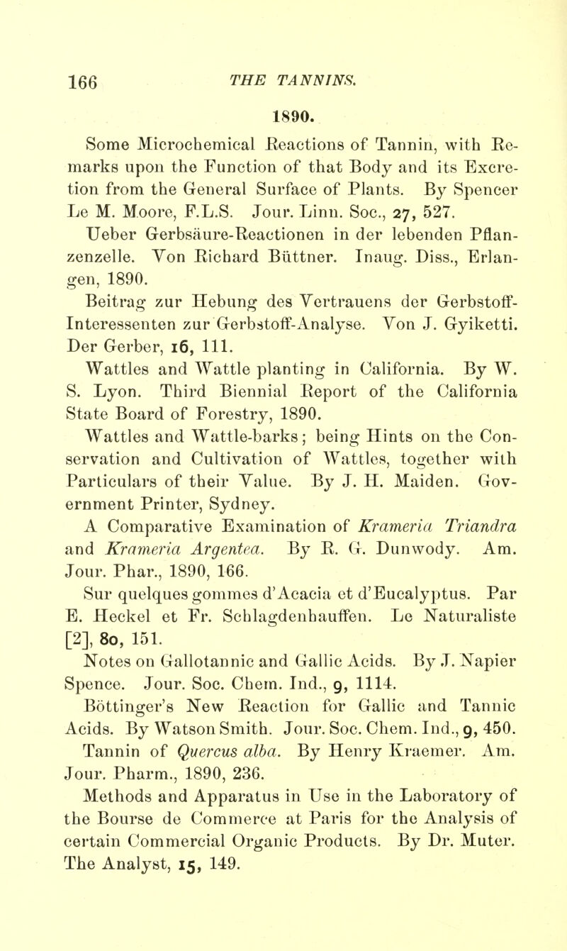 1890. Some Microchemical .Reactions of Tannin, with Ee- marks upon the Function of that Body and its Excre- tion from the General Surface of Plants. By Spencer Le M. Moore, F.L.S. Jour. Linn. Soc, 27, 527. Ueber Gerbsaure-Beactionen in der lebenden Pflan- zenzelle. Von Eichard Biittner. Inaug. Diss., Erlan- gen, 1890. Beitrag zur Hebung des Yertrauens der Gerbstoff- Interessenten zur Gerbstoff-Analyse. Yon J. Gyiketti. Der Gerber, 16, 111. Wattles and Wattle planting in California. By W. S. Lyon. Third Biennial Eeport of the California State Board of Forestry, 1890. Wattles and Wattle-barks; being Hints on the Con- servation and Cultivation of Wattles, together with Particulars of their Value. By J. H. Maiden. Gov- ernment Printer, Sydney. A Comparative Examination of Krameria Triandra and Krameria Argentea. By E. G. Dunwody. Am. Jour. Phar., 1890, 166. Sur quelques gommes d'Acacia et d'Eucalyptus. Par E. Heckel et Fr. Schlagdenhauffen. Le Naturaliste [2], 80, 151. Notes on Gallotannic and Gallic Acids. By J. Napier Spence. Jour. Soc. Chem. Ind., 9, 1114. Bottinger's New Eeaction for Gallic and Tannic Acids. By Watson Smith. Jour. Soc. Chem. Ind., 9, 450. Tannin of Quercus alba. By Henry Kraemer. Am. Jour. Pharm., 1890, 236. Methods and Apparatus in Use in the Laboratory of the Bourse de Commerce at Paris for the Analysis of certain Commercial Organic Products. By Dr. Muter. The Analyst, 15, 149.