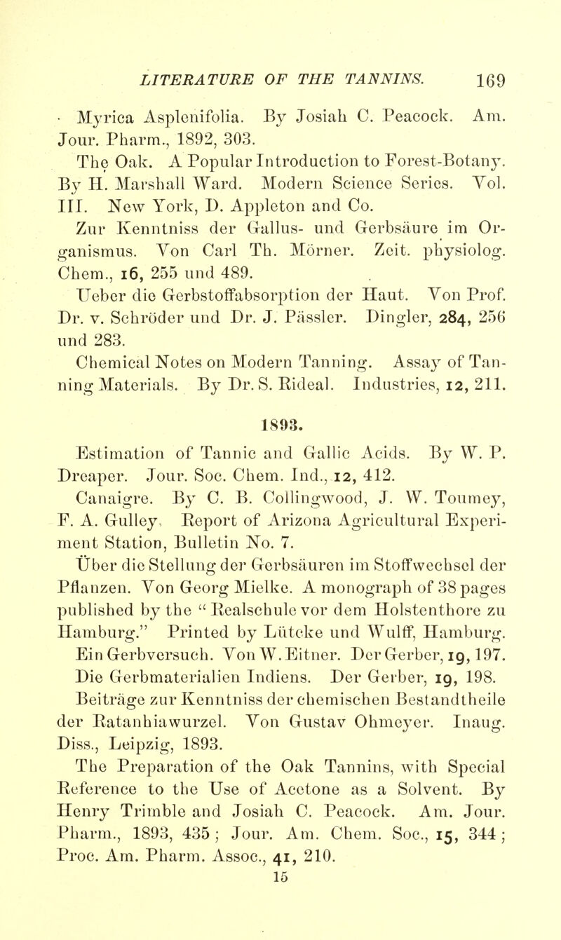 • Myrica Asplenifolia. By Josiah C. Peacock. Am. Jour. Pharm., 1892, 303. The Oak. A Popular Introduction to Forest-Botany. By H. Marshall Ward. Modern Science Series. Yol. III. New York, D. Appleton and Co. Zur Kenntniss der Gallus- und Gerbsaure im Or- ganismus. Yon Carl Th. Morner. Zeit. physiolog. Chem., 16, 255 und 489. Ueber die Gerbstoffabsorptiou der Haut. Yon Prof. Dr. v. Schroder und Dr. J. Passler. Dingier, 284, 256 und 283. Chemical Notes on Modern Tanning. Assay of Tan- ning Materials. By Dr. S. Rideal. Industries, 12, 211. 1893. Estimation of Tannic and Gallic Acids. By W. P. Dreaper. Jour. Soc. Chem. Ind., 12, 412. Canaigre. By C. B. Collingwood, J. VV. Tourney, F. A. Gulley, Report of Arizona Agricultural Experi- ment Station, Bulletin No. 7. Uber die Stellung der Gerbsauren im Stoffwechsel der Pflanzen. Yon Georg Mielke. A monograph of 38 pages published by the  Realschule vor dem Holstenthore zu Hamburg. Printed by Liitcke und Wulff, Hamburg. Ein Gerbversuch. YonW.Eitner. Der Gerber, 19,197. Die Gerbmaterialien Indiens. Der Gerber, 19, 198. Beitrage zur Kenntniss der chemischen Bestandtheile der Ratanhiawurzel. Yon Gustav Ohmeyer. Inaug. Diss., Leipzig, 1893. The Preparation of the Oak Tannins, with Special Reference to the Use of Acetone as a Solvent. By Henry Trimble and Josiah C. Peacock. Am. Jour. Pharm., 1893, 435; Jour. Am. Chem. Soc, 15, 344; Proc. Am. Pharm. Assoc., 41, 210. 15