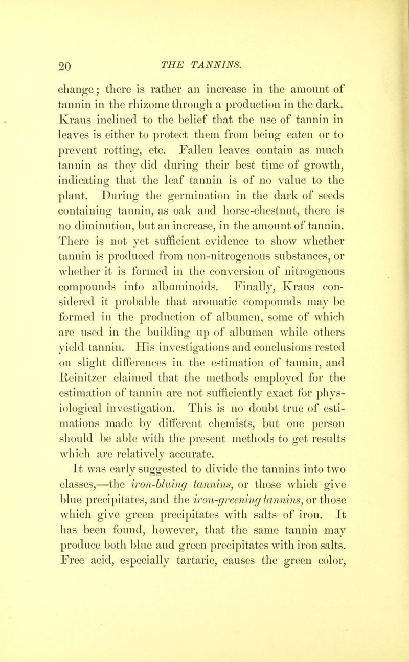 change; there is rather an increase in the amount of tannin in the rhizome through a production in the dark. Kraus inclined to the belief that the use of tannin in leaves is either to protect them from being eaten or to prevent rotting, etc. Fallen leaves contain as much tannin as they did during their best time of growth, indicating that the leaf tannin is of no value to the plant. During the germination in the dark of seeds containing tannin, as oak and horse-chestnut, there is no diminution, but an increase, in the amount of tannin. There is not yet sufficient evidence to show whether tannin is produced from non-nitrogenous substances, or whether it is formed in the conversion of nitrogenous compounds into albuminoids. Finally, Kraus con- sidered it probable that aromatic compounds may be formed in the production of albumen, some of which are used in the building up of albumen while others yield tannin. His investigations and conclusions rested on slight differences in the estimation of tannin, and Reinitzer claimed that the methods employed for the estimation of tannin are not sufficiently exact for phys- iological investigation. This is no doubt true of esti- mations made by different chemists, but one person should be able with the present methods to get results which are relatively accurate. It was early suggested to divide the tannins into two classes,—the iron-bluing tannins, or those which give blue precipitates, and the iron-greening tannins, or those which give green precipitates with salts of iron. It has been found, however, that the same tannin may produce both blue and green precipitates with iron salts. Free acid, especially tartaric, causes the green color,
