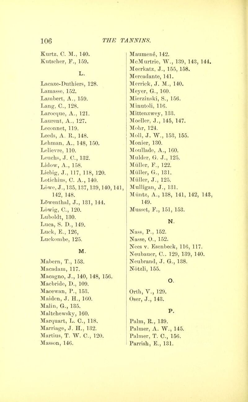 Kurtz, C. M., 140. Kutscher, F., 159. L. Lacaze-Duthiers, 128. Lamasse, 152. Lambert, A., 159. Lang, C, 128. Larocque, A., 121. Laurent, A., 127. Leconnet, 119. Leeds, A. E., 148. Lehman, A., 148, 150. Lelievre, 110. Leuclis, J. C, 132. Lidow, A., 158. Liebig, J., 117, 118, 120. Lotichius, 0. A., 140. Lowe, J., 135,137, 139,140,141, 142, 148. Lowenthal, J., 131, 144. Lowig, C, 120. Luboldt, 130. Luca, S. D., 149. Luck, E., 126, Luckombe, 125. M. Mabern, T., 153. Macadam, 117. Macagno, J., 140, 148, 156. Macbride, D., 109. Macewan, P., 153. Maiden, J. H., 160. Malin, G., 135. Maltchewsky, 160. Marquart, L. C, 118. Marriage, J. H., 132. Martius, T. W. C, 120. Masson, 146. Maumene, 142. McMurtrie, W., 139, 143, 144. Meerkatz, J., 155, 158. Mercadante, 141. Merrick, J. M., 140. Meyer, G., 160. Mierzinski, S., 156. Minutoli, 116. Mittenzwey, 133. Moeller, J., 145, 147. Mohr, 124. Moll, J. W., 153, 155. Monier, 130. Moullade, A., 160. Mulder, G. J., 125. Muller, F., 122. Miiller, G., 131. Muller, J., 125. Mulligan, J., 131. Miintz, A., 138, 141, 142, 143, 149. Musset, F., 151, 153. N. Nass, P., 152. Nasse, O., 152. Nees v. Esenbeck, 116, 117. Neubauer, C. 129, 139, 140. Neubrand, J. G., 138. Notzli, 155. O. Orth, V., 129. Oser, J., 143. P. Palm, K., 139. Palmer, A. W., 145. Palmer, T. C, 156. Parrish, E., 131.