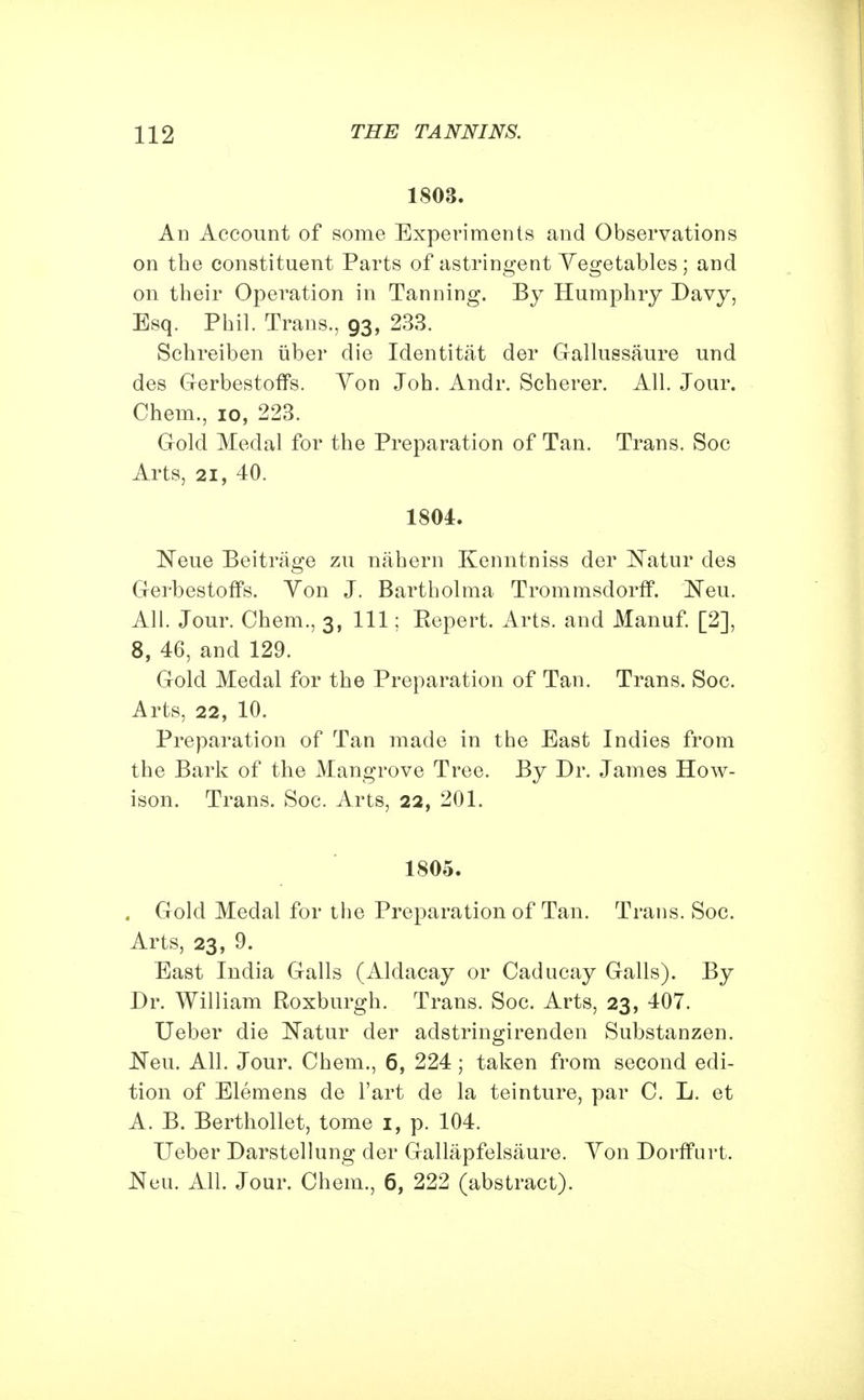 1803. An Account of some Experiments and Observations on the constituent Parts of astringent Vegetables ; and on their Operation in Tanning. By Humphry Davy, Esq. Phil. Trans., 93, 233. Schreiben iiber die Identitat der Gallussaure und des Gerbestoffs. Yon Joh. Andr. Scherer. All. Jour. Chem., 10, 223. Gold Medal for the Preparation of Tan. Trans. Soc Arts, 21, 40. 1804. Neue Beitrage zu nahern Kenntniss der Natur des Gerbestoffs. Yon J. Bartholma Trommsdorff. Neu. All. Jour. Chem., 3, 111; Eepert. Arts, and Manuf. [2], 8, 46, and 129. Gold Medal for the Preparation of Tan. Trans. Soc. Arts, 22, 10. Preparation of Tan made in the East Indies from the Bark of the Mangrove Tree. By Dr. James How- ison. Trans. Soc. Arts, 22, 201. 1805. . Gold Medal for the Preparation of Tan. Trans. Soc. Arts, 23, 9. East India Galls (Aldacay or Caducay Galls). By Dr. William Roxburgh. Trans. Soc. Arts, 23, 407. Ueber die Natur der adstringirenden Substanzen. JSTeu. All. Jour. Chem., 6, 224 ; taken from second edi- tion of Elemens de l'art de la teinture, par C. L. et A. B. Berthollet, tome 1, p. 104. Ueber Darstellung der Gallapfelsaure. Yon Dorffurt. Neu. All. Jour. Chem., 6, 222 (abstract).