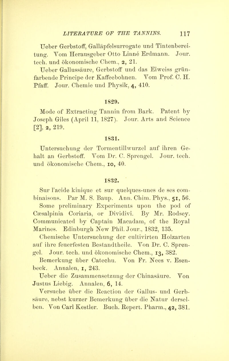 Ueber Gerbstoff, Gallapfelsurrogate und Tintenberei- tung. Yom Herausgeber Otto Linne Erdmann. Jour, tech. und okonomische Chem., 2, 21. Ueber Gallussaure, Gerbstoff und das Eiweiss griin- farbende Principe der Kaffeebohnen. Yom Prof. C. H. Pfaff. Jour. Chemie und Physik, 4, 410. 1829. Mode of Extracting Tannin from Bark. Patent by Joseph Giles (April 11, 1827). Jour. Arts and Science [2], 2, 219. 1831. Untersuchung der Tormentillwurzel auf ihren Ge- halt an Gerbstoff. Yom Dr. C. Sprengel. Jour. tech. und okonomische Chem., 10, 40. 1832. Sur l'acide kinique et sur quelques-unes de ses com- binaisons. Par M. S. Baup. Ann. Chim. Phys., 51, 56. Some preliminary Experiments upon the pod of Csesalpinia Coriaria, or Dividivi. By Mr. Eodsey. Communicated by Captain Macadam, of the Eoyal Marines. Edinburgh New Phil. Jour., 1832, 135. Chemische Untersuchung der cultivirten Holzarten auf ihre feuerfesten Bestandtheile. Yon Dr. C. Spren- gel. Jour. tech. und okonomische Chem., 13, 382. Bemerkung liber Catechu. Yon Fr. Nees v. Esen- beck. Annalen, 1, 243. Ueber die Zusammensetzung der Chinasaure. Yon Justus Liebig. Annalen, 6, 14. Yersuche iiber die Eeaction der Gallus- und Gerb- saure, nebst kurzer Bemerkung iiber die Natur dersel- ben. Yon Carl Kestler. Bnch. Eepert. Pharm., 42, 381.