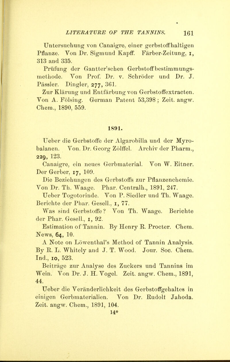 Untersuchung von Canaigre, einer gerbstoffhaltigen Pflanze. Yon Dr. Sigmund Kapff. Farber-Zeitung, i, 313 and 335. Priifung der Gantter'schen Gerbstoff bestimmungs- methode. Yon Prof. Dr. v. Schroder und Dr. J. Passler. Dingier, 277, 361. Zur Klarung und Entfarbung von Gerbstoffextracten. Yon A. Folsing. German Patent 53,398 ; Zeit. angw. Chem., 1890, 559. 1891. Ueber die Gerbstoffe der Algarobilla und der Myro- balanen. Yon. Dr. Georg Zolffel. Archiv der Pharm., 229, 123. Canaigre, ein neues Gerbmaterial. Yon W. Eitner. Der Gerber, 17, 109. Die Beziehungen des Gerbstoffs zur Pflanzenchemie. Yon Dr. Th. Waage. Phar. Centralh., 1891, 247. Ueber Togotorinde. Yon P. Siedler und Th. Waage. Berichte der Phar. Gesell., 1, 77. Was sind Gerbstoffe? Yon Th. Waage. Berichte der Phar. Gesell., 1, 92. Estimation of Tannin. By Henry B. Procter. Chem. News, 64, 10. A Note on Lowenthal's Method of Tannin Analysis. By E. L. Whitely and J. T. Wood. Jour. Soc. Chem. Ind., 10, 523. Beitrage zur Analyse des Zuckers und Tannins im Wein. Yon Dr. J. H. Yogel. Zeit. angw. Chem., 1891, 44. Ueber die Yeranderlichkeit des Gerbstoffgehaltes in einigen Gerbmaterialien. Yon Dr. Eudolf Jahoda. Zeit. angw. Chem., 1891, 104. 14*