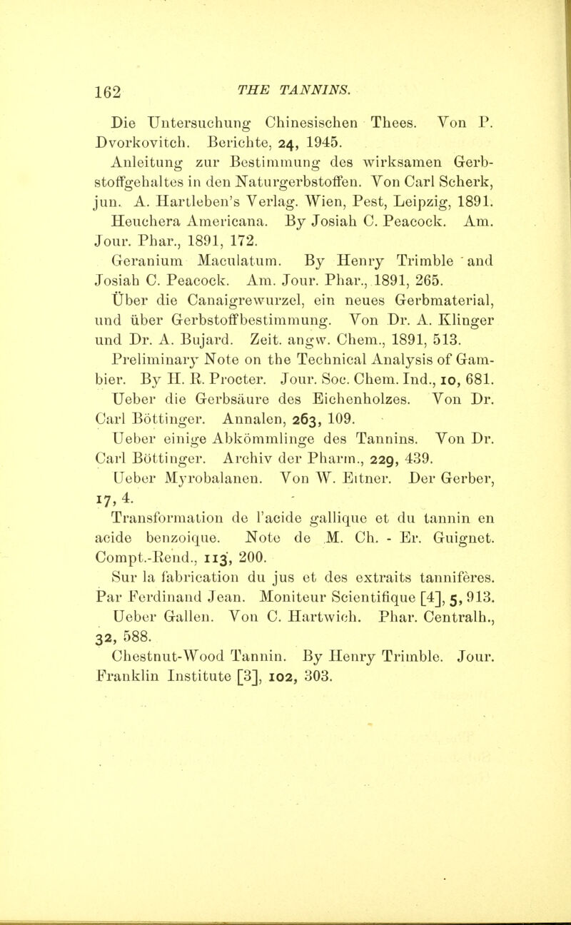 Die Untersuchung Chinesischen Thees. Von P. Dvorkovitch. Bericbte, 24, 1945. Anleitung zur Bestimmung des wirksamen Gerb- stoffgehaltes in den Naturgerbstoffen. Yon Carl Scherk, jun. A. Hartleben's Verlag. Wien, Pest, Leipzig, 1891. Heuchera Americana. By Josiab 0. Peacock. Am. Jour. Phar., 1891, 172. Geranium Maculatum. By Henry Trimble and Josiab C. Peacock. Am. Jour. Phar., 1891, 265. Uber die Canaigrewurzel, ein neues Gerbmaterial, und uber Gerbstoffbestimmung. Yon Dr. A. Klinger und Dr. A. Bujard. Zeit. angw. Chem., 1891, 513. Preliminary Note on the Technical Analysis of Gam- bier. By H. R. Procter. Jour. Soc. Chem. Ind., 10, 681. Ueber die Gerbsaure des Eichenholzes. Yon Dr. Carl Bottinger. Annalen, 263, 109. Ueber einige Abkommlinge des Tannins. Yon Dr. Carl Bottinger. Archiv der Pharrn., 229, 439. Ueber Myrobalanen. Yon W. Eitner. Der Gerber, 17,4. Transformation de l'acide gallique et du tannin en acide benzoique. Note de M. Ch. - Er. Guignet. Compt.-Rend., 113, 200. Sur la fabrication du jus et des extraits tanniferes. Par Ferdinand Jean. Moniteur Scientifique [4], 5, 913. Ueber Gallen. Yon C. Hartwich. Phar. Centralh., 32, 588. Chestnut-Wood Tannin. By Henry Trimble. Jour. Franklin Institute [3], 102, 303.