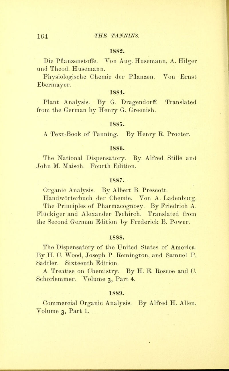 1882. Die Pflanzenstoffe. Von Aug. Husemann, A. Hilger und Thcod. Husemann. Physiologische Chemie der Pflanzen. Yon Ernst Ebermayer. 1884. Plant Analysis. By G. Dragendorff. Translated from the German by Henry G. Greenish. 1885. A Text-Book of Tanning. By Henry E. Procter. 18S6. The National Dispensatory. By Alfred Stille and John M. Maisch. Fourth Edition. 1887. Organic Analysis. By Albert B. Prescott. Handworterbuch der Chemie. Yon A. Laden burg. The Principles of Pharmacognosy. By Friedrich A. Fluckiger and Alexander Tschirch. Translated from the Second German Edition by Frederick B. Power. 1888. The Dispensatory of the United States of America. By H. 0. Wood, Joseph P. Remington, and Samuel P. Sadtler. Sixteenth Edition. A Treatise on Chemistry. By H. E. Roscoe and C. Schorlemmer. Volume 3, Part 4. 1889. Commercial Organic Analysis. By Alfred H. Allen. Volume 3, Part 1.