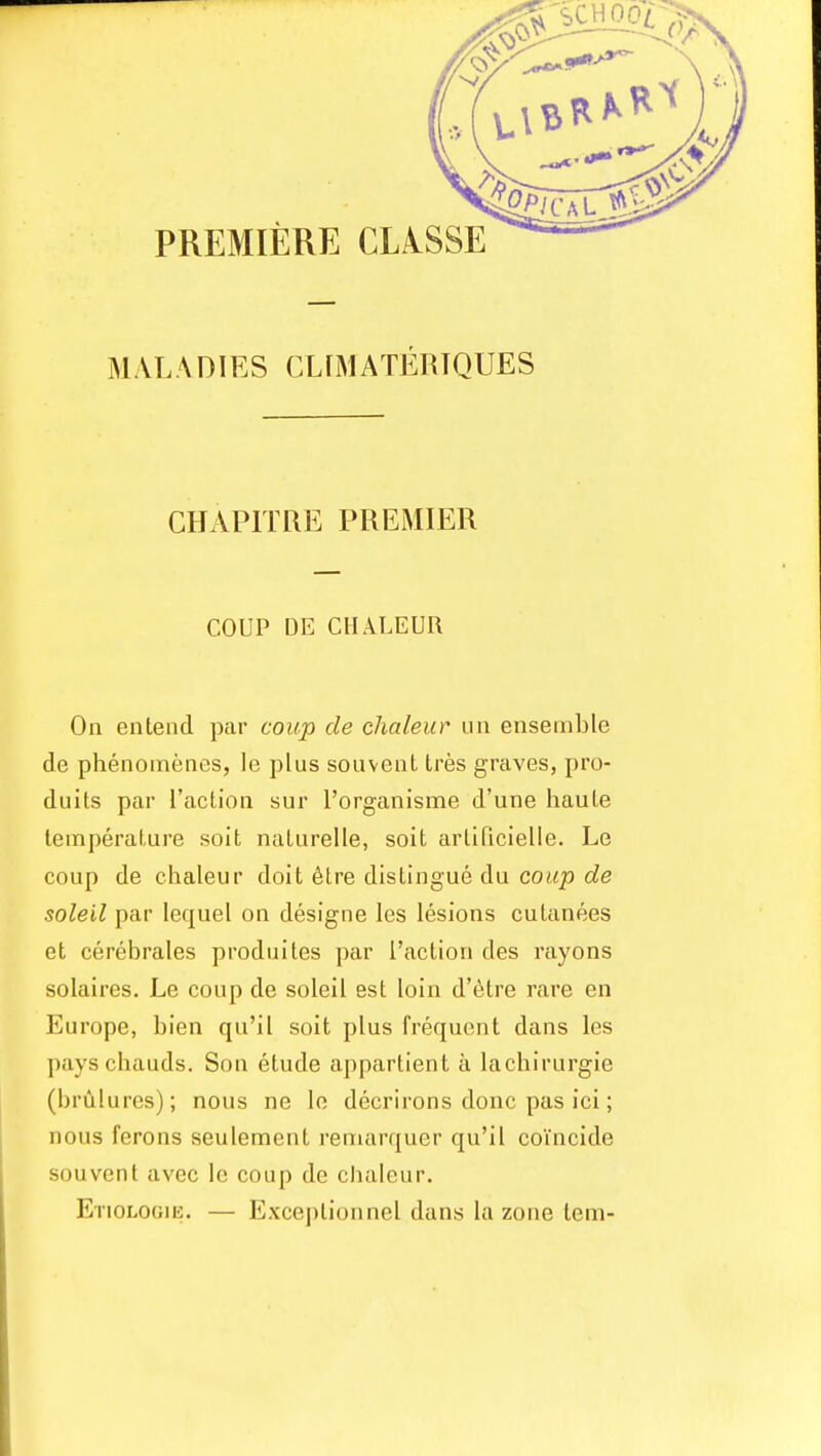 MALADIES CLrMATERIQUES CHAPITRE PREMIER COUP DE CHALEUR On entend par coup de chaleur un ensemble de phenomenes, le plus souvent tres graves, pro- duits par Taction sur I'organisme d'une haute temperature soit naturelle, soit arlificielle. Le coup de chaleur doit 6tre distingue du co«^ c?e soleil par lequel on designe les lesions cutanees et cerebrales produites par I'action des rayons solaires. Le coup de soleil est loin d'etre rare en Europe, bien qu'il soit plus frequent dans les payschauds. Son etude appartient a lachirurgie (brulures); nous ne le dccrirons done pas ici; nous ferons seulement remarquer qu'il coincide souvent avec le coup de chaleur. Etiologik. — Exceptionnel dans la zone tern-