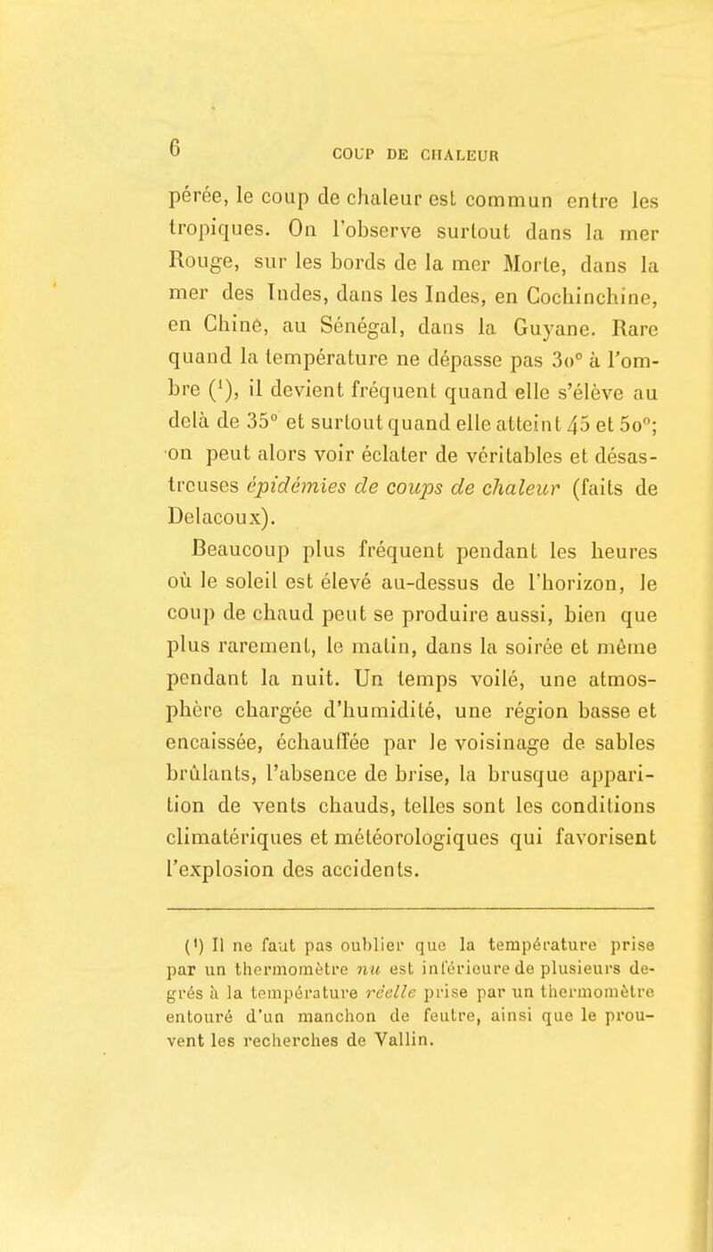 peree, le coup de chaleur est commun entre les tropiques. On I'observe surlout dans la mer Rouge, sur les bords de la mer Morte, dans la mer des Tndes, dans les Indes, en Cochinchine, en Chine, au Senegal, dans la Guyane. Rare quand la temperature ne depasse pas So a I'om- bre (^), il devient frequent quand elle s'eleve au dela de 35° et surtout quand elle atteint 45 et 5o°; on pent alors voir eclater de veritables et desas- treuses epidemies de coups de chaleicr (fails de Delacoux). Beaucoup plus frequent pendant les beures ou le soleil est eleve au-dessus de Tborizon, le coup de chaud pent se produire aussi, bien que plus rarement, le matin, dans la soiree et nieme pendant la nuit. Un temps voile, une atmos- phere chargee d'humidite, une region basse et encaissee, echauffee par le voisinage de sables brulants, I'absence de brise, la brusque appari- tion de vents chauds, telles sont les conditions climateriques et meteorologiques qui favorisent ['explosion des accidents. (') II ne faut pas ouhlier que la temperature prise par un thermoinetre nu est inl'erioure de plusieurs de- gr6s a la touiperature rcelle prise par un thormomelre entoure d'un manchon de feutre, ainsi que le prou- vent les recherches de Vallin.