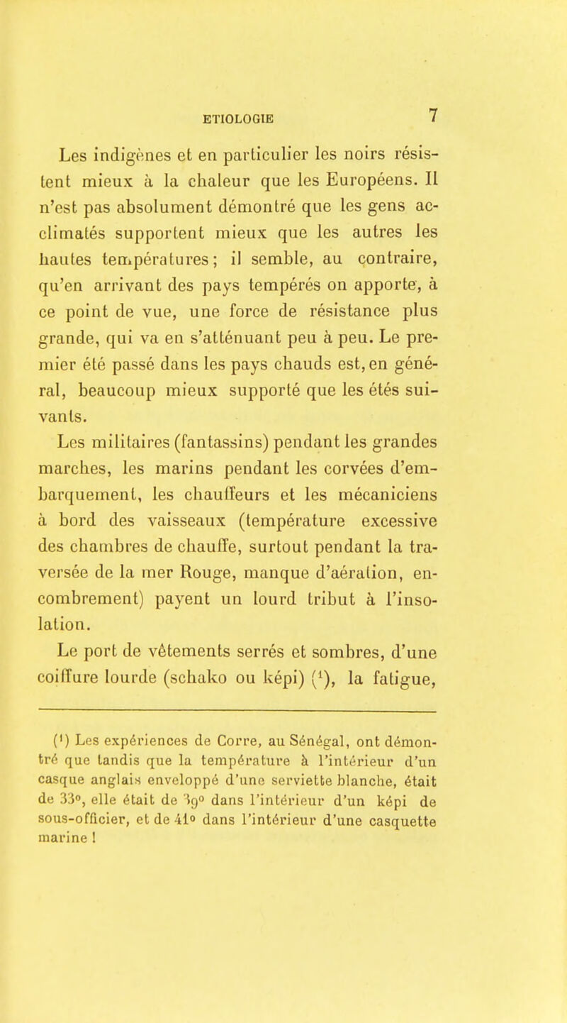 ETIOLOGIE Les indigenes et en particulier les noirs resis- tant mieux a la chaleur que les Europeens. II n'est pas absolument demontre que les gens ac- climates supportent mieux que les autres les liautes teniperatures; il semble, au contraire, qu'en arrivant des pays temperes on apporte, a ce point de vue, une force de resistance plus grande, qui va en s'attenuant peu a pen. Le pre- mier ete passe dans les pays chauds est, en gene- ral, beaucoup mieux supporte que les etes sui- vanls. Les militaires (fantassins) pendant les grandes marches, les marins pendant les corvees d'em- barquement, les chaulfeurs et les mecaniciens a bord des vaisseaux (temperature excessive des chambres de chauffe, surtout pendant la tra- versee de la mer Rouge, manque d'aeration, en- combrement) payent un lourd tribut a I'inso- lation. Le port de v6tements serres et sombres, d'une coiffure lourde (schako ou kepi) ('), la fatigue, {') Les experiences de Corre, au S^n^gal, ont ddmon- M que landis que la tempdrature h I'interieur d'un casque anglais envcloppe d'une serviette blanche, ^tait de 330, elle 6tait de 390 dans I'interieur d'un k6pi de sous-offtcier, et de 41o dans I'interieur d'une casquette marine 1