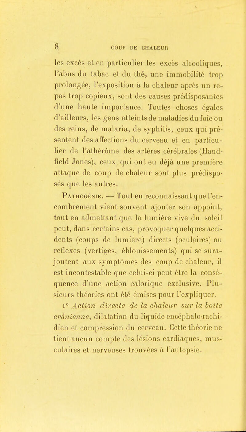 les exces et en particulier les exces alcooliques, I'abus du tabac et du the, une immobilite trop prolongee, I'exposition a la chaleur apres un re- pas trop copieux, sont des causes predisposantes d'une haute importance. Toutes choses egales d'ailleurs, les gens atteintsde maladies du foie ou des reins, de malaria, de syphilis, ceux qui pre- sentent des affections du cerveau et en particu- lier de I'atherdme des arteres cerebrates (Iland- field Jones), ceux qui ont eu deja une premiere attaque de coup de chaleur sont plus predispo- ses que les autres. Pathogenie. — Tout en reconnaissantque I'en- combrement vient souvent ajouter son appoint, tout en admettant que la lumiere vive du soleil pent, dans certains cas, provoquer quelques acci- dents (coups de lumiere) directs (oculaires) ou reflexes (vertiges, eblouissements) qui se sura- joutent aux sympt6mes des coup de chaleur, il est incontestable que celui-ci pent elre la conse- quence d'une action calorique exclusive. Plu- sieurs theories ont ete emises pour I'expliquer, 1° Action directe de la chaleur sur la boile crdnienne, dilatation du liquide encephalo-rachi- dien et compression du cerveau. Cette theorie ne tient aucun comple des lesions cardiaques, mus- culaires et nerveuses trouvees a I'autopsie.