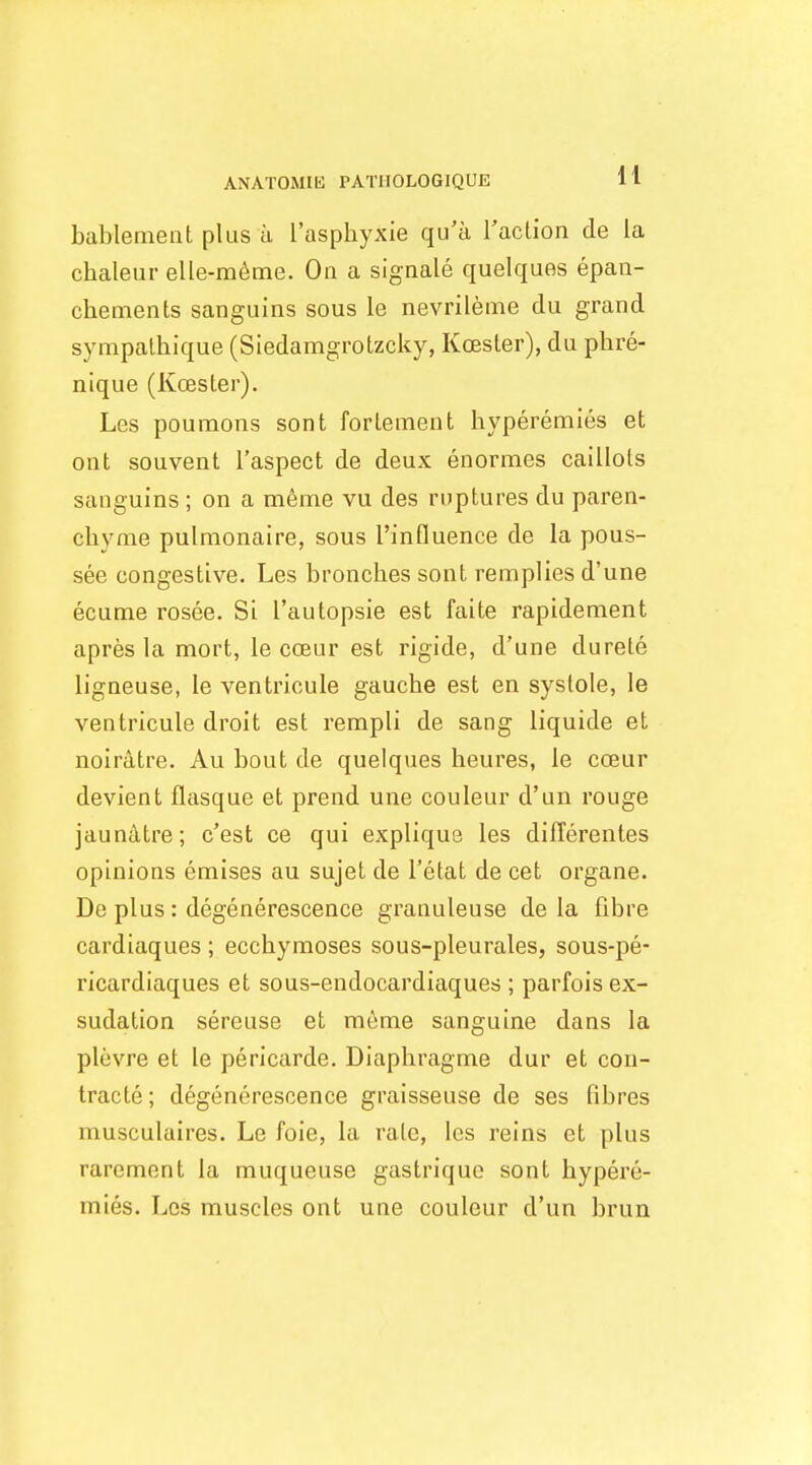 ANATOMIE PATIIOLOGIQUE H bablement plus a I'asphyxie qu'a Taclion de la chaleur elle-m^me. On a sigaale quelques epaa- chements sanguins sous le nevrileme du grand sympalhique (Siedamgrotzcky, Koester), du phre- nique (Koester). Les poumons sont forlement hyperemies et ont souvent I'aspect de deux enormes caillots sanguins ; on a rn^me vu des ruptures du paren- cliyme pulmonaire, sous I'influence de la pous- see congestive. Les bronclies sont remplies d'une ecume rosee. Si I'autopsie est faite rapidement apres la mort, le coeur est rigide, d'une durete ligneuse, le ventricule gauche est en systole, le ventricule droit est rempli de sang liquide et noiratre. Au bout de quelques lieures, le coeur devient flasque et prend une couleur d'un rouge jaunatre; c'est ce qui explique les diflerentes opinions emises au sujet de I'etat de cet organe. De plus: degenerescence granuleuse de la fibre cardiaques ; eccbymoses sous-pleurales, sous-pe- ricardiaques et sous-endocardiaques ; parfois ex- sudalion sereuse et meme sanguine dans la plevre et le pericarde. Diaphragme dur et cou- Iracte; degenerescence graisseuse de ses fibres musculaires. Le foie, la rate, les reins et plus rarement la muqueuse gastrique sont hypere- mies. Los muscles ont une couleur d'un brun