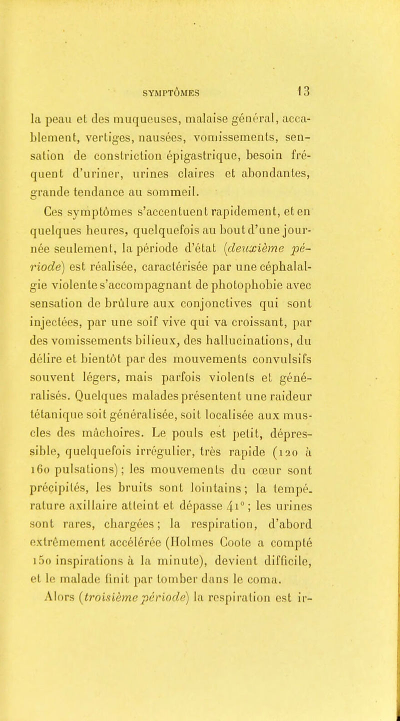 la peau et des muqucuses, malaise geiu'ral, acca- blement, verliges, nausees, vomissemenls, sen- sation de constriction epigastrique, besoin fre- quent d'uriner, urines claires et abondantes, grande tendance au sommeil. Ces sympl6mes s'accentuent rapidement, eten quelques heures, quelquefois au boutd'une jour- nee seulement, la periode d'etat [deiixieme pi- riode) est realisee, caracterisee par une cephalal- gia violentes'accompagnant de photopliobie avec sensation de briilure aux conjonctives qui sont injectees, par une soif vive qui va croissant, par des vomissements bilieux, des hallucinations, du dolire et bient6t par des mouvements convulsifs souvent legers, mais parfois violenis et gene- ralises. Quelques maladespresentent une raideur letanique soit generalisee, soit localisee aux mus- cles des machoires. Le pouls est jietit, depres- sible, quelquefois irregulier, Ires rapide (120 a 160 pulsations); les mouvements du coeur sont precipites, les bruits sont lointains; la lempe. rature axillaire atleint et depasse 41°; les urines sont rares, chargees; la respiration, d'abord extrfimement acceleree (Holmes Goote a compte i5o inspirations a la minute), devienl difficile, et le malade finit par iomber dans le coma. Alors {troisiemeperiode) la respiration est ir-