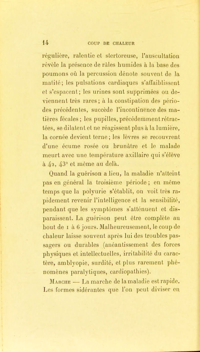 reguliere, ralentie et sLertoreuse, rauscultation revele la presence de rkles humides a la base des poumons ou la percussion denote souvent de la malite; les pulsations cardiaques s'affaiblissent et s'espacent; les urines sont supprimees ou de- viennent tres rares; a la constipation des perio- des precedentes, succede I'incontinence des ma- tiferes fecales ; les pupilles, precedemmentretrac- tees, se dilatent et ne reagissent plus a la lumiere, la cornea devient terne; les levres se reeouvrent d'une ecume rosee ou brundtre et le malade meurt avec une temperature axillaire qui s'eleve a 42, 43° et meme au dela. Quand la guerison a lieu, la maladie n'atteint pas en general la troisieme periode ; en m6me temps que la polyurie s'etablit, on voit Ires ra- pidement revenir I'intelligence et la sensibilite, pendant que les sympt6mes s'altenuent et dis- paraissent. La guerison pent 6tre complete au bout de 1 a 6 jours. Malheureusenient, le coup de chaleur laisse souvent apres lui des troubles pas- sagers ou durables (aneantissement des forces physiques et intellectuelles, irritabilite du carac- tere, amblyopic, surdile, et plus rarement phe- nomenes paralytiques, cardiopathies). Marche — La marche de la maladie est rapide. Les formes siderantes que Ton pent diviser en