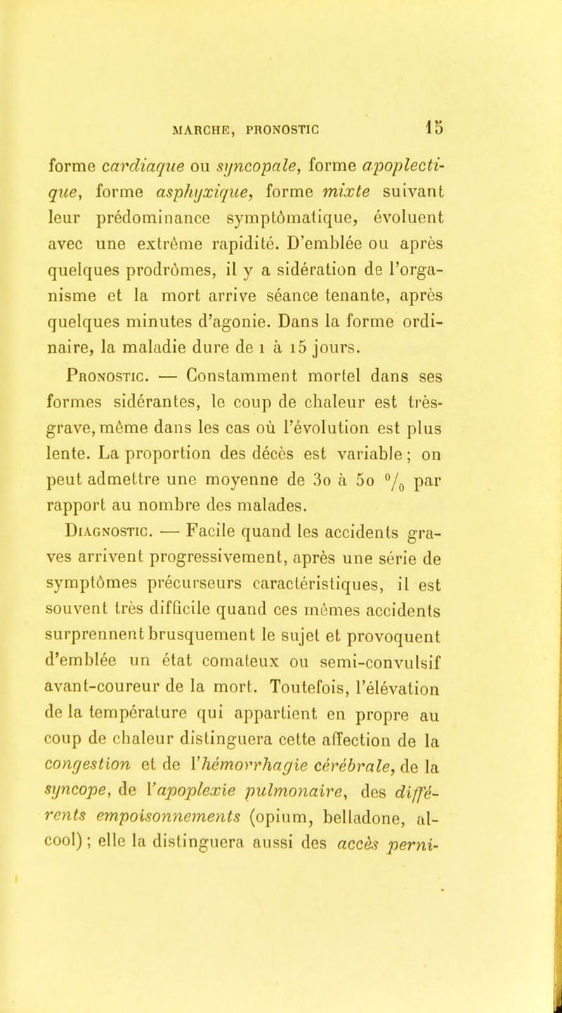 forme cardiaque oii sjjncopale, forme apoplecti- que, forme asphijxique, forme mixte suivant leur predominance sympt6matique, evoluent avec une extreme rapidite. D'emblee ou apres quelques prodr6mes, il y a sideration de I'orga- nisme et la mort arrive seance tenante, apres quelques minutes d'agonie. Dans la forme ordi- naire, la maladie dure de i a i5 jours. Pronostic. — Conslamment mortel dans ses formes siderantes, le coup de chaleur est tres- grave, m6me dans les cas ou revolution est plus lente. La proportion des deces est variable; on pent admettre une moyenne de 3o a 5o /^ par rapport au nombre des malades. Diagnostic. — Facile quand les accidents gra- ves arrivent progressivement, apres une serie de symptdmes precurseurs caracteristiques, il est souvent tres difficile quand ces memes accidents surprennent brusquement le sujel et provoquent d'emblee un etat comaleux ou semi-convulsif avant-coureur de la mort. Toutefois, I'elevation de la temperature qui appartient en propre au coup de chaleur distinguera cette affection de la conrjestion et de Vhemorrhagie cerebrale, de la syncope, de Vapoplexie pulmonaire, des diffe- rents empoisonnements (opium, belladone, al- cool); elle la distinguera aussi des acces perni-