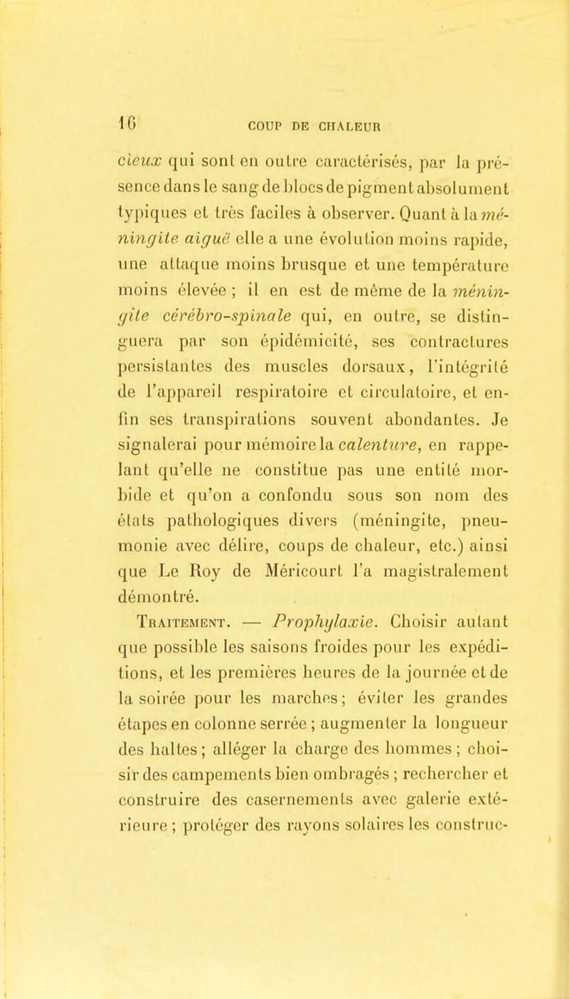 cieux qui sont oa oulre caraclerises, par la pre- sence dans le sang deblocsde pigment absoluinent tjfpiques et tres faciles a observer. Quant a Vd^na- ningite aigue elie a une evolution moins rapide, une atlaque moins brusque et une temperature moins elevee ; il en est de m6me de la menin- gite cerebro-spinale qui, en outre, se distin- guera par son epidcmicite, ses contractures persislantes des muscles dorsaux, I'integrile de I'appareil respiratoire et circulatoire, et en- fin ses transpirations souvent abondantes. Je signalerai pour memoivela calentttre, en rappe- lant qu'elle ne constitue pas une entile inor- bide et qu'on a confondu sous son nom des etats pathologiques divers (meningite, pneu- monie avec delire, coups de cbaleur, etc.) ainsi que Le Roy de Mericourt I'a magistralement demon tre. Traitement. — Prophylaxie. Cboisir aulant que possible les saisons froides pour les expedi- tions, et les premieres heures de la journee etde la soiree pour les marches; eviter les grandes etapes en colonne serree ; augmenter la longueur des lialtes ; alleger la charge des hommes ; cboi- sir des campements bien ombrages ; rechercher et conslruire des casernements avec galerie exte- rieure ; proleger des rayons solaires les construe-