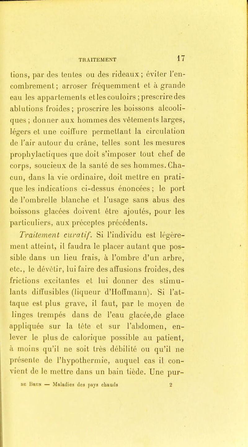 lions, par cles tentes ou des rideaux ; eviler I'en- combrement; arroser frequemment et a grandfi eau les apparlemenls et les couloirs ;prescrire des ablutions froides ; proscrire les boissons alcooli- ques ; donner aux Iiommes des v^lements larges, legers et une coiffure permetlant la circulation de I'air autour du crane, telles sont les mesures prophylactiques que doit s'imposer tout chef de corps, soucieux de la sante de ses hommes.Cha- cun, dans la vie ordinaire, doit metlre en prati- que les indications ci-dessus enoncees; le port de I'ombrelle blanche et I'usage sans abus des boissons glacees doivent 6tre ajoutes, pour les parliculiers, aux preceples precedents. Trailement curatif. Si I'individu est legere- ment atteint, il faudra le placer autant que pos- sible dans un lieu frais, a I'ombre d'un arbre, etc., le dev6tir, lui faire des affusions froides, des frictions excitantes et lui donner des stimu- lants difl'usibles (liqueur d'lloffmann). Si I'at- taque est plus grave, il faut, par le moyen de linges trenipes dans de I'eau glacee.de glace appliquee sur la tete et sur I'abdomen, en- lever le plus de calorique possible au patient, a moins qu'il ne soit tres debilite ou qu'il ne presenle de I'hypothennie, auquel cas il con- vient de le mettre dans un bain tiede. Une pur- DE Brum — Maladies des pays chauds 2