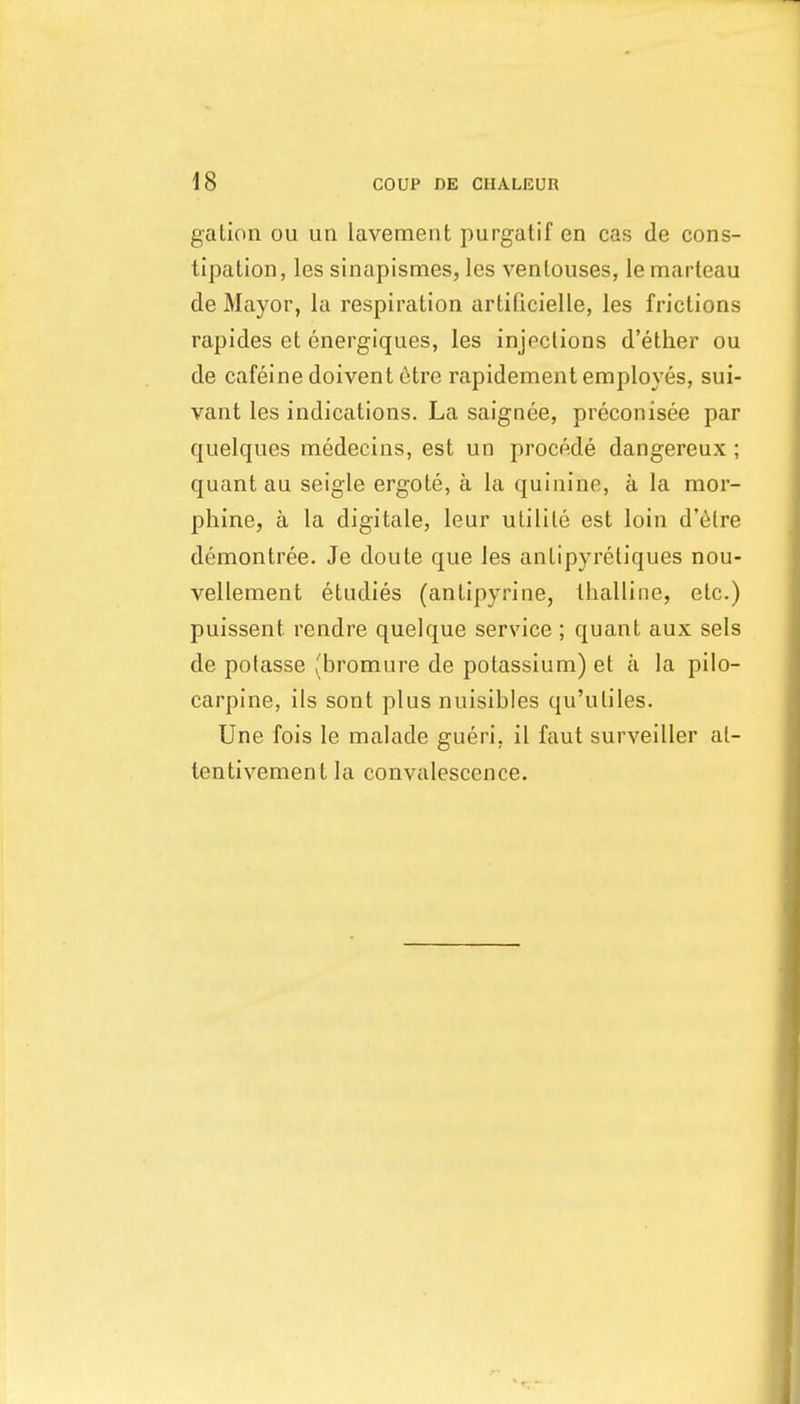 gation ou un lavement purgatif en cas de cons- tipation , les sinapismes, les ventouses, le marteau de Mayor, la respiration artificielle, les frictions rapides et energiques, les injections d'ether ou de cafeine doivent 6tre rapidement employes, sui- vant les indications. La saignee, preconisee par quelques medecins, est un procede dangereux; quant au seigle ergote, a la quinine, a la mor- phine, a la digitate, leur utilite est loin d'etre demontree. Je doute que les antipyretiques nou- vellement etudies (antipyrine, tlialline, etc.) puissent rendre quelque service ; quant aux sels de potasse (bromure de potassium) et a la pilo- carpine, ils sont plus nuisibles qu'uliles. Une fois le malade gueri, il faut surveiller al- tentivement la convalescence.