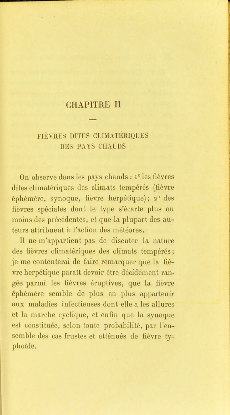 FIEVRES UITES CLIMATERIQUES DES PAYS CHAUUS On observe dans les pays chauds : i°les fievres dites climateriques des climats temperes (Qevre ephemere, synoque, fievre lierpelique); 2° des fievres speciales dont le type s'ecarte plus ou moins des precedentes, et que la plupart des au- teurs attribuent a Taction des meleores. II ne m'appartient pas de discuter la nature des fievres climateriques des climats temperes; je me contenterai de faire remarquer que la fie- vre herpetique parait devoir i^tre decidement ran- gee parmi les fievres eruptives, que la fievre Ephemere semble de plus en plus appartenir aux maladies infectieuses dont elle a les allures et la marcbe cyclique, et en fin que la synoque est conslituee, selon toute probabilite, par I'en- semble des cas frustes et attenues de fievre ty- pboide.