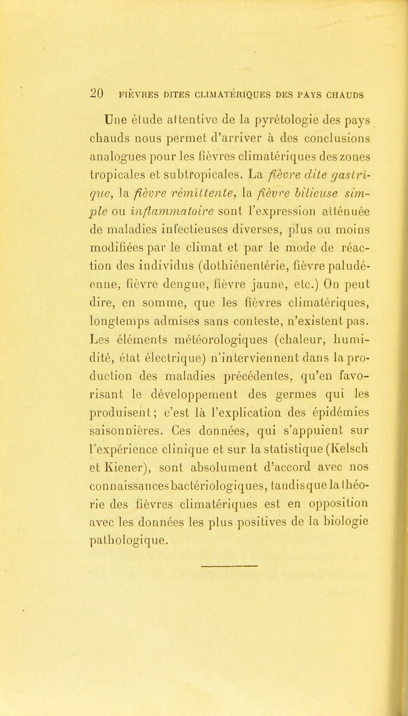 Une elude aHentivc de la pyretologie des pays chauds nous permet d'arriver a des conclusions analogues pour les fievres climateriques des zones tropicales et subtropicales. La f.evre clile r/asiri- que, la fievre remilLente, la fievre hilieuse sim- ple ou inflammatoire sont I'expression alien uee de maladies infeclieuses diverses, plus ou moins modifiees par le climat et par le mode de reac- tion des individus (dolliienenlerie, fievre palude- enne, fievre dengue, fievre jaune, etc.) On pent dire, en somme, que les fievres climateriques, longlemps admises sans conleste, n'existent pas. Les elements meteorologiques (chaleur, humi- dite, elat eleclrique) n'interviennent dans la pro- duction des maladies precedenles, qu'en favo- risant le developpenient des germes qui les produisent; c'est la I'explication des epidemies saisonnieres. Ces donnees, qui s'appuient sur I'experience clinique et sur la statistique (Kelsch et Kiener), son I absolument d'accord avec nos connaissancesbacteriologiques, tandisquelallieo- rie des fievres climateriques est en opposition avec les donnees les plus positives de la biologic palhologique.