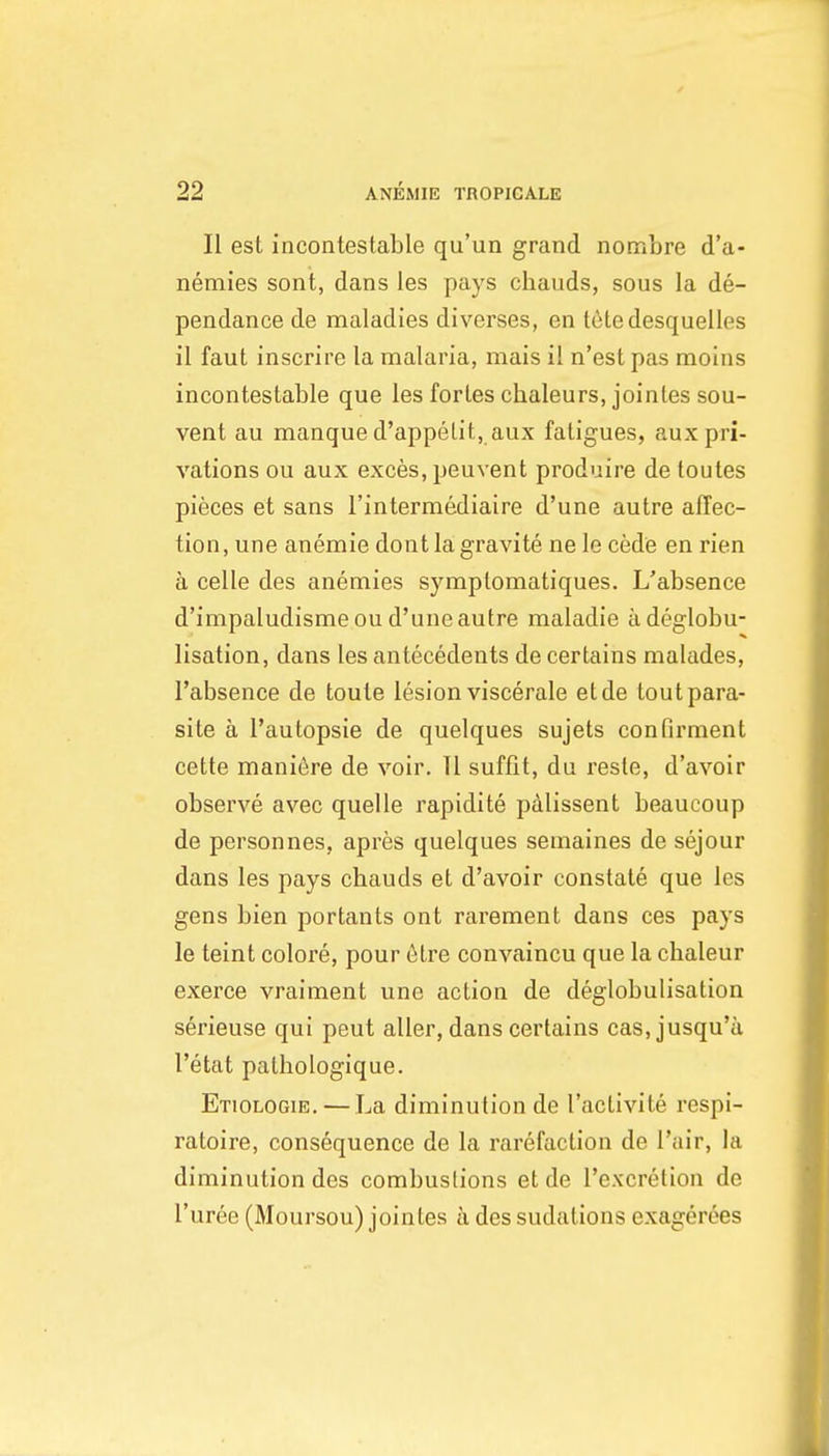 II est incontestable qu'un grand nombre d'a- nemies sont, dans les pays chauds, sous la de- pendance de maladies diverses, en letedesquelles il faut inscrire la malaria, mais il n'est pas moins incontestable que les fortes chaleurs, joinles sou- vent au manque d'appelit, aux fatigues, aux pri- vations ou aux exces, peuvent produire de toutes pieces et sans I'intermediaire d'une autre affec- tion, une anemie dont la gravite ne le cede en rien a celle des anemies symptomatiques. L'absence d'impaludisme ou d'une autre maladie adeglobu- lisation, dans les antecedents de certains malades, l'absence de toute lesion viscerale etde tout para- site a I'autopsie de quelques sujets confirment cette mani6re de voir. 11 suffit, du reste, d'avoir observe avec quelle rapidite pAlissent beaucoup de personnes, apres quelques semaines de sejour dans les pays cbauds et d'avoir constate que les gens bien portants ont rarement dans ces pays le teint colore, pour 6tre convaincu que la chaleur exerce vraiment une action de deglobulisation serieuse qui peut aller, dans certains cas, jusqu'a I'etat patbologique. Etiologie. — La diminution de I'aclivite respi- ratoire, consequence de la rarefaction de I'air, la diminution des combustions etde I'excretion de I'uree (Moursou) jointes a des sudations exagerees