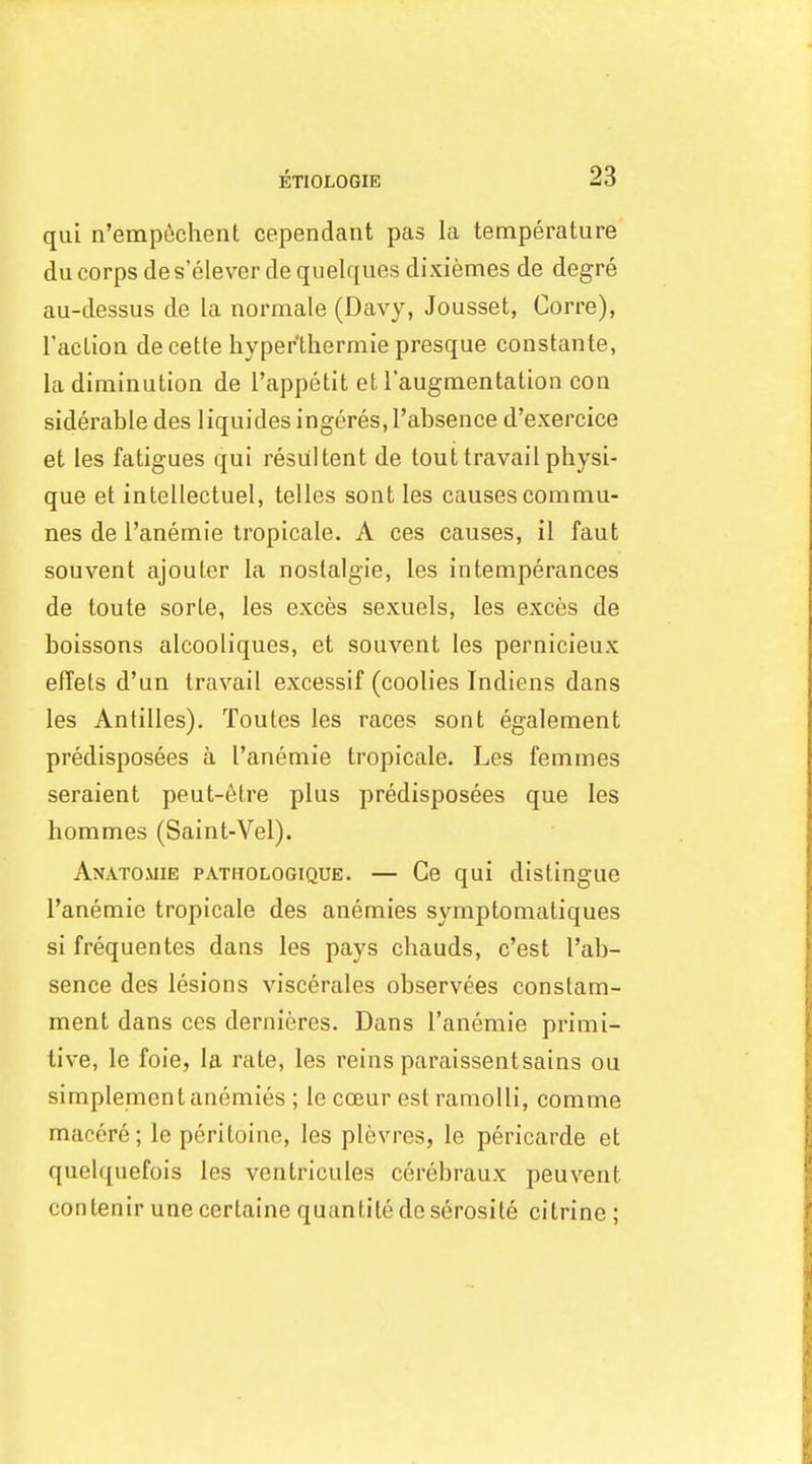 qui n'emp^chent cependant pas la temperature du corps des'eleverdequelquesdixiemes de degre au-dessus de la normale (Davy, Jousset, Corre), I'aclion de cette hyper'lhermie presque constante, la diminution de I'appetit et I'augmentation con siderable des liquides ingores, I'absence d'exercice et les fatigues qui resultent de tout travail physi- que et intellectuel, telles sont les causes commu- nes de I'anemie tropicale. A ces causes, il faut souvent ajouler la noslalgie, les intemperances de toute sorle, les exces sexuels, les exces de boissons alcooliques, et souvent les pernicleux effets d'un travail excessif (coolies Indiens dans les Antilles). Toutes les races sont egalement predisposees a I'anemie tropicale. Les femmes seraient peut-6tre plus predisposees que les hommes (Saint-Vel). Anatomie pathologique. — Ge qui distingue I'anemie tropicale des anemies symptomatiques sifrequentes dans les pays chauds, c'est I'ab- sence des lesions viscerales observees constam- ment dans ces dernieres. Dans I'anemie primi- tive, le foie, la rate, les reins paraissentsains ou simplementanemies; le coeur est ramolli, comme macere; le peritoine, les plevres, le pericarde et quelquefois les ventricules cerebraux peuvent contenir une certaine quantitedeserosite citrine;