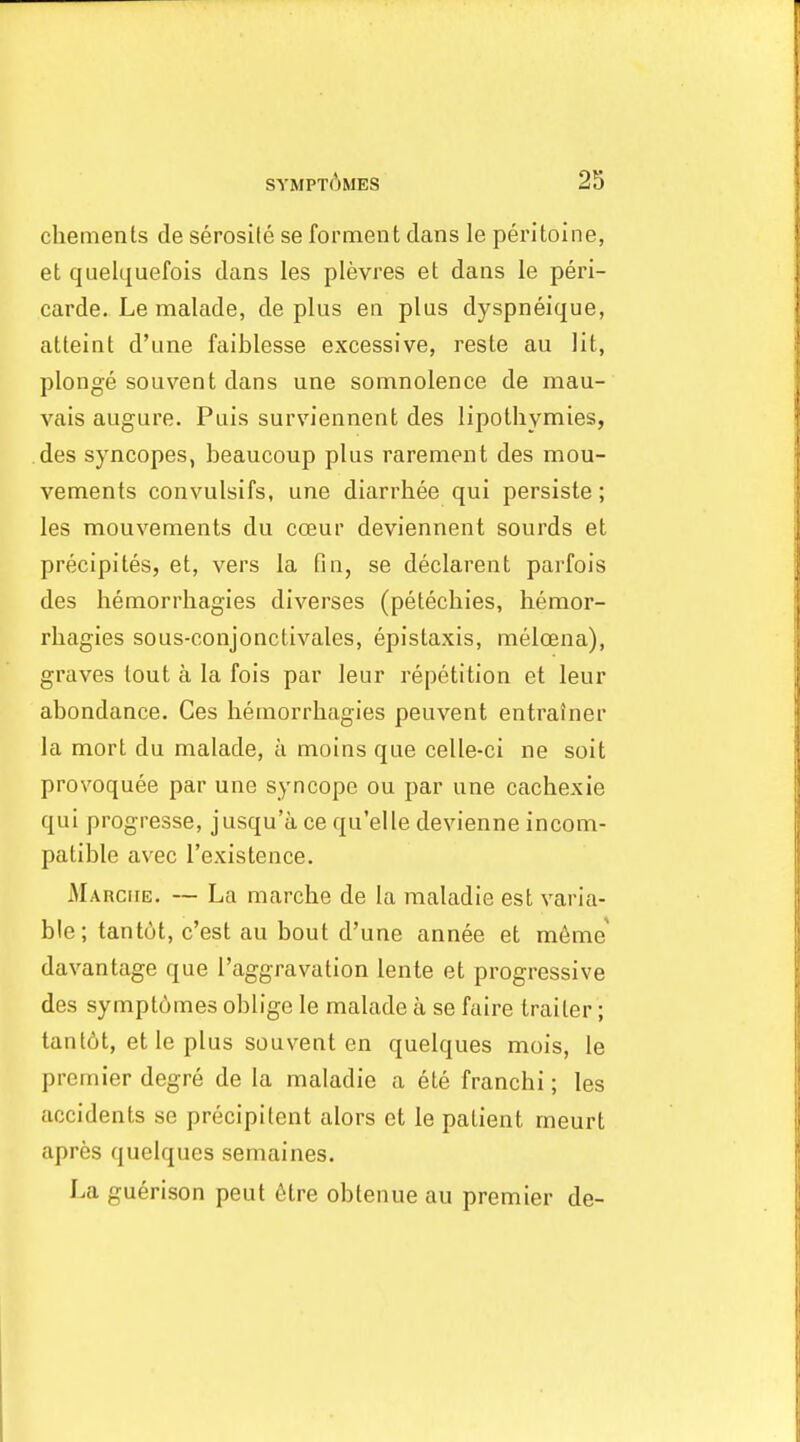 cheinents de serosile se formeiit dans le peritoine, et quelquefois dans les plevres et dans le peri- carde. Le malade, de plus en plus dyspneique, atteint d'une faiblesse excessive, reste au lit, plonge souvent dans une somnolence de mau- vais augure. Puis surviennent des lipothymies, des syncopes, beaucoup plus rarement des mou- vements convulsifs, une diarrhea qui persiste; les mouvements du cceur deviennent sourds et precipites, et, vers la fin, se declarent parfois des hemorrhagies diverses (petechies, hemor- rhagies sous-conjonctivales, epistaxis, meloena), graves tout a la fois par leur repetition et leur abondance. Ges hemorrhagies peuvent entrainer la mort du malade, a moins que celle-ci ne soit provoquee par une syncope ou par une cachexie qui progresse, jusqu'a ce qu'elle devienne incom- patible avec I'existence. Marcue. — La marche de la maladie est varia- ble; tant6t, c'est au bout d'une annee et m6me' davantage que I'aggravation lente et progressive des sympt6mes oblige le malade a se faire trailer; tant6t, et le plus souvent en quelques mois, le premier degre de la maladie a ete franchi; les accidents se precipitent alors et le patient rneurt apres quelques semaines. La guerison pent 6lre obtenue au premier de-