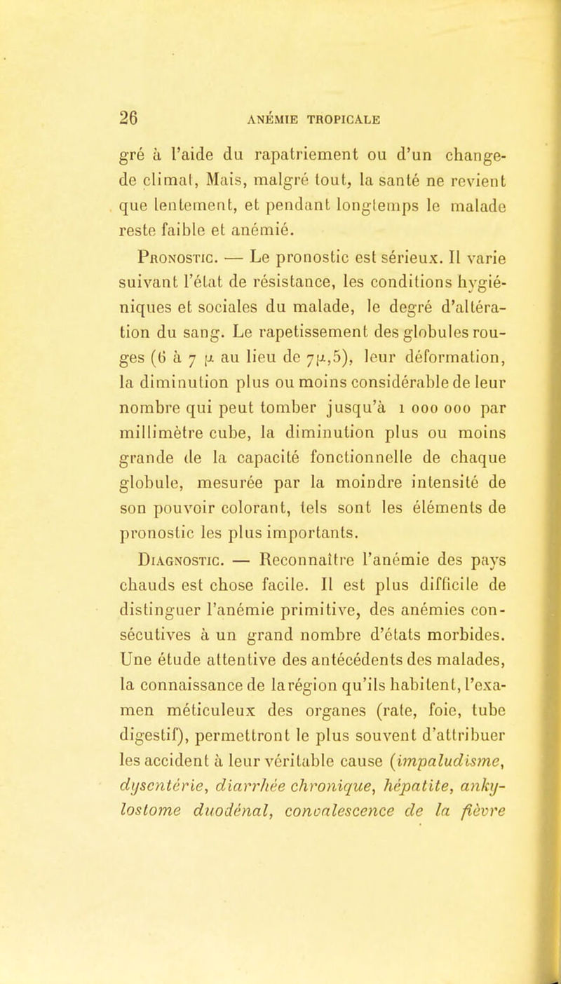 gre u I'aide du rapatriement ou d'un change- de climal, Mais, malgre lout, la sante ne revient que lentetnent, et pendant longtemps le malade reste faible et anemie. Pronostic. — Le pronostic est serieux. II varie suivant I'etat de resistance, les conditions hygie- niques et sociales du malade, le degre d'altera- tion du sang. Le rapetissement des globules rou- ges (G a 7 [J. au lieu de 7|j^,5), leur deformation, la diminution plus ou moins considerable de leur nombre qui peut tomber jusqu'a i ooo ooo par millimetre cube, la diminution plus ou moins grande de la capacite fonctionnelle de chaque globule, mesuree par la moindre intensite de son pouvoir colorant, lels sont les elements de pronostic les plus importants. Diagnostic. — Reconnaitre I'anemie des pays chauds est chose facile. II est plus difficile de distinguer I'anemie primitive, des anemies con- secutives a un grand nombre d'etats morbides. Une etude attentive des antecedents des malades, la connaissance de la region qu'ils habitent, I'exa- men meticuleux des organes (rate, foie, tube digestif), permettront le plus souvent d'attribuer les accident a leur veritable cause (impaludisme, di/scnterie, diarrhee chronique, hepatite, anky- lostome duodenal, convalescence de la fievre