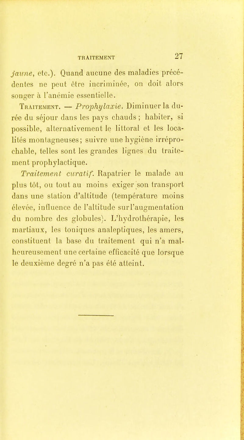 TRAITEMENT Jaime, etc.). Quand aucune des maladies prece- dentes ne peut 6tre incriniinee, on doit alors songer a Tanemie essentielle. Traitement. — Prophylaxie. Diminuer la du- ree du sejour dans les pays chauds ; habiter, si possible, alternativement le littoral et les loca- lites monlagneuses; suivre une bygiene irrepro- chable, telles sont les grandes lignes da traite- ment propbylactique. Traitement curatif. Rapatrier le malade au plus tot, ou tout au moins exiger son transport dans une station d'altitude (temperature moins elevee, influence de I'altitude surl'augmentation du norabre des globules). L'hydrotherapie, les martiaux, les toniques analeptiques, les amers, constituent la base du traitement qui n'a mal- hcureusement unecertaine efficacite que lorsque le deuxieme degre n'a pas ete atleint.