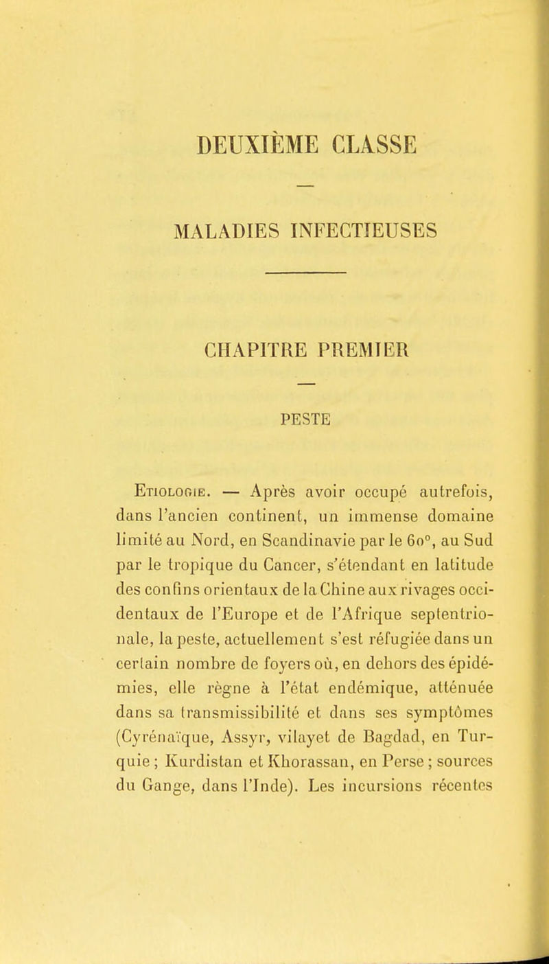 DEUXIEME CLASSE MALADIES INFECTIEUSES CHAPITRE PREMIER PESTE Etiolooie. — Apres avoir occupe autrefois, dans I'ancien continent, un immense domaine limite au Nord, en Scandinavie par le 60°, au Sud par le tropique du Cancer, s'etendant en latitude des confins orientaux de la Chine aux rivages occi- dentaux de I'Europe et de I'Afrique seplentrio- nale, lapeste, actuellement s'est refugiee dans un certain nombre de foyers ou, en dehors des epide- mies, elle regne a I'etat endemique, attenuee dans sa Iransmissibilite et dans ses symptomes (CyrenaVque, Assyr, vilayet de Bagdad, en Tur- quie ; Kurdistan et Khorassan, en Perse ; sources du Gange, dans I'Jnde). Les incursions recentes