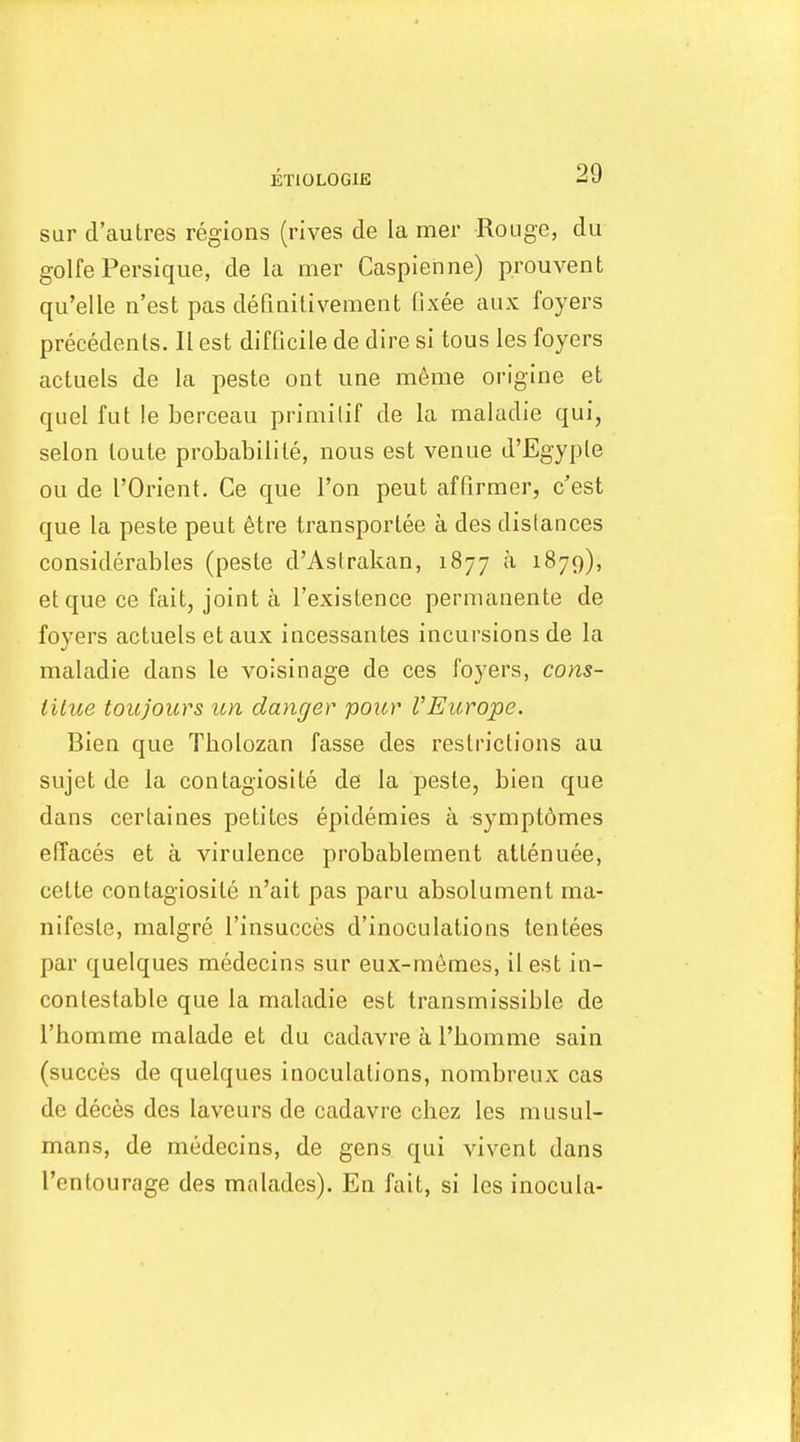 sur d'autres regions (rives de la mer Rouge, du golfe Persique, de la mer Caspienne) prouvent qu'elle n'est pas definitivement fixee aux foyers precedents. II est difficile de dire si tons les foyers actuels de la peste ont une m6me origine et quel fut le berceau primilif de la maladie qui, selon toute probabilile, nous est venue d'Egyple on de rOrient. Ce que Ton peut affirmer, e'est que la peste peut 6tre transportee a des distances considerables (peste d'Astrakan, 1877 a 1879), et que ce fait, joint a I'existence permanente de foyers actuels et aux incessantes incursions de la maladie dans le voisinage de ces foyers, cons- iilue toujours tm danger pour VEurope. Bien que Tbolozan fasse des restrictions au sujet de la contagiosite de la peste, bien que dans certaines petites epidemies a symptomes elTaces et a virulence probablement attenuee, cette contagiosite n'ait pas paru absolument ma- nifesto, malgre I'insucces d'inoculations tentees par quelques medecins sur eux-m6mes, ilest in- contestable que la maladie est transmissible de I'bomme malade et du cadavre a I'bomme sain (succes de quelques inoculations, nombreux cas de deces des laveurs de cadavre chez les musul- mans, de medecins, de gens qui vivent dans I'entourage des malades). En fait, si les inocula-