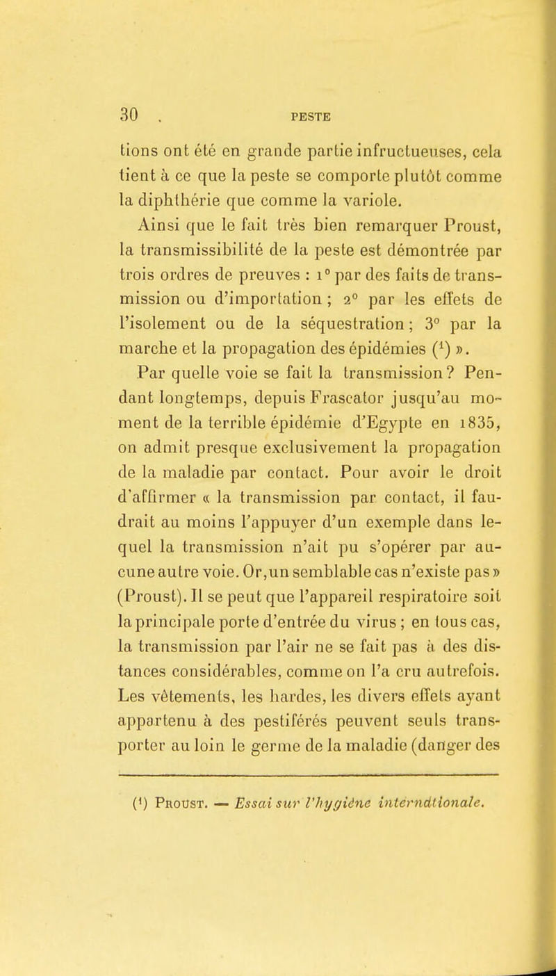 tions ont ete en grande partie infructueuses, cela tient a ce que la peste se comporle plut6t comme la diphtherie que comme la variole. Ainsi que le fait tres bien remarquer Proust, la transmissibilite de la peste est demontree par trois ordres de preuves : i° par des faits de trans- mission ou d'importation ; 2° par les eflets de I'isolement ou de la sequestration; 3° par la marche et la propagation des epidemics (^) ». Par quelle voie se fait la transmission? Pen- dant longtemps, depuis Frascator jusqu'au mo- ment de la terrible epidemie d'Egypte en i835, on admit presque exclusivement la propagation de la maladie par contact. Pour avoir le droit d'affirmer « la transmission par contact, il fau- drait au moins I'appuyer d'un exemple dans le- quel la transmission n'ait pu s'operer par au- cune autre voie. Or,un semblable cas n'existe pas » (Proust). II se peut que I'appareil respiratoire soit laprincipale porte d'entree du virus; en tous cas, la transmission par Fair ne se fait pas a des dis- tances considerables, comme on I'a cru autrefois. Les v6tements, les bardes, les divers eflets ayant appartenu a des pestiferes peuvent seuls trans- porter au loin le germe de la maladie (danger des (') Proust. — Essaisur I'hygidne interndtionale.