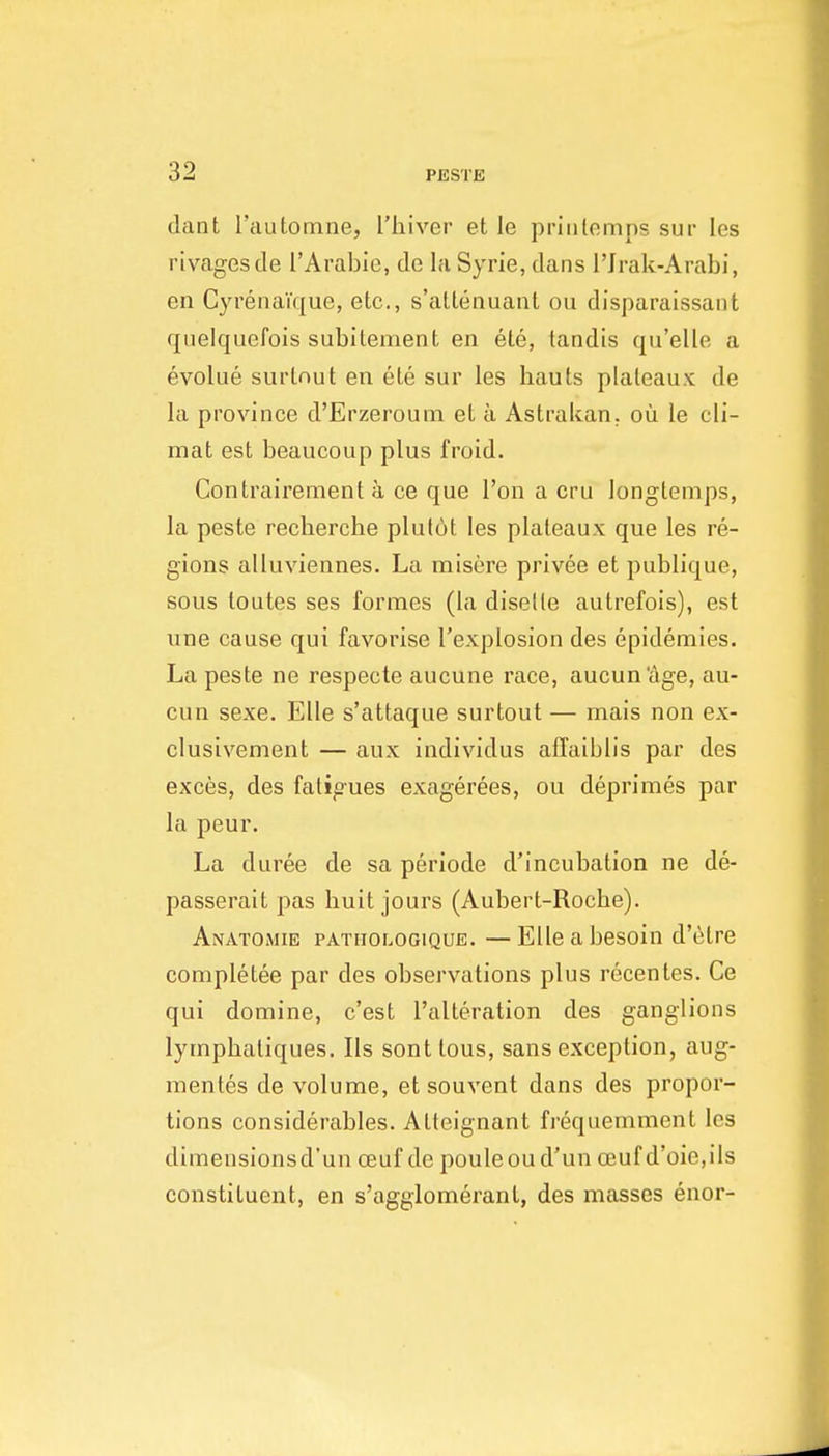 dant Tautomne, I'liiver et le priiilemps sur les rivagesde I'Arabie, de la Syrie, dans I'Jrak-Arabi, en CyrenaTque, etc., s'altenuant ou disparaissaiit quelqiiefois subilenient en ete, landis qu'elle a evolue surlnut en ete sur les hauls plateaux de la province d'Erzerouni et a Astrakan. ou le cli- mat est beaucoup plus froid. Contrairement a ce que Ton a cru longtemps, la peste recherche plutot les plateaux que les re- gions alluviennes. La misere privee et publique, sous toutes ses formes (la diselle autrefois), est une cause qui favorise I'explosion des epidemics. La peste ne respecte aucune race, aucun'age, au- cun sexe. EUe s'attaque surtout — mais non ex- clusivement — aux individus affaiblis par des exces, des fatigues exagerees, ou deprimes par la peur. La duree de sa periode d'incubation ne de- passerait pas huit jours (Aubert-Roche). Anatomie PATHor^OGiQUE. —EIlc a besoiu d'c^tre completee par des observations plus recentes. Ce qui domine, c'est ralteration des ganglions lymphatiques. lis sont tous, sans exception, aug- mentes de volume, et souvent dans des propor- tions considerables. Alteignant frequemment les dimensionsd'un oeuf do pouleoud'un oeuf d'oie,ils constituent, en s'agglomerant, des masses enor-