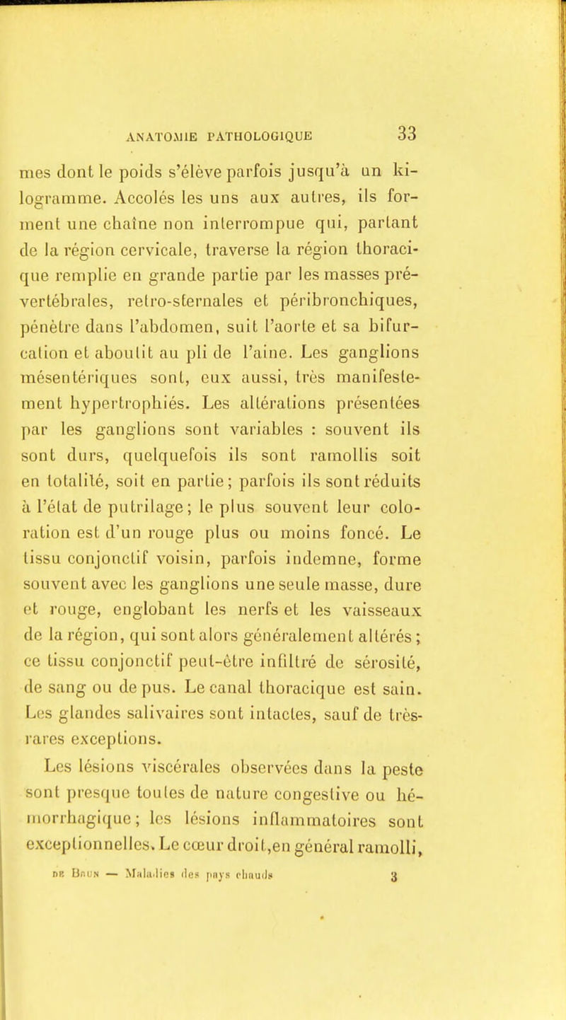 mes dont le poids s'eleve parfois jusqu'a un ki- logramme. Accoles les uns aux aulres, ils for- ment une chalne non interrompue qui, parlant de la region cervicale, traverse la region Ihoraci- que remplie en grande partie par les masses pre- vertebrales, retro-sternales et peribronchiques, penelre dans I'abdomen, suit I'aorte et sa bifur- cation et aboulit au pli de I'aine. Les ganglions mesenteriques sonl, cux aussi, tres manifesle- ment hypertrophies. Les alterations presentees par les ganglions sont variables : souvent ils sont durs, quelquefois ils sont ramollis soit en totalile, soit en partie; parfois ils sontreduits a I'elat de putrilage; le plus souvent leur colo- ration est d'un rouge plus ou moins fonce. Le lissu conjonclif voisin, parfois indemne, forme souvent avec les ganglions une seule masse, dure et rouge, englobant les nerfs et les vaisseaux de la region, qui sontalors generalement alteres ; ce tissu conjonctif peul-etre infiltre de serosite, (le sang ou de pus. Le canal thoracique est sain. Les glandes salivaires sont intactes, sauf de tres- rares exceptions. Les lesions viscerales observees dans la peste sont presque toules de nature congestive ou he- morrhagique; les lesions inllammatoires sont exceplionnelles. Le cceur droit,en general ramolli, nB Ur.iJN — M:ila.li(!s do? jmys rljauils 3