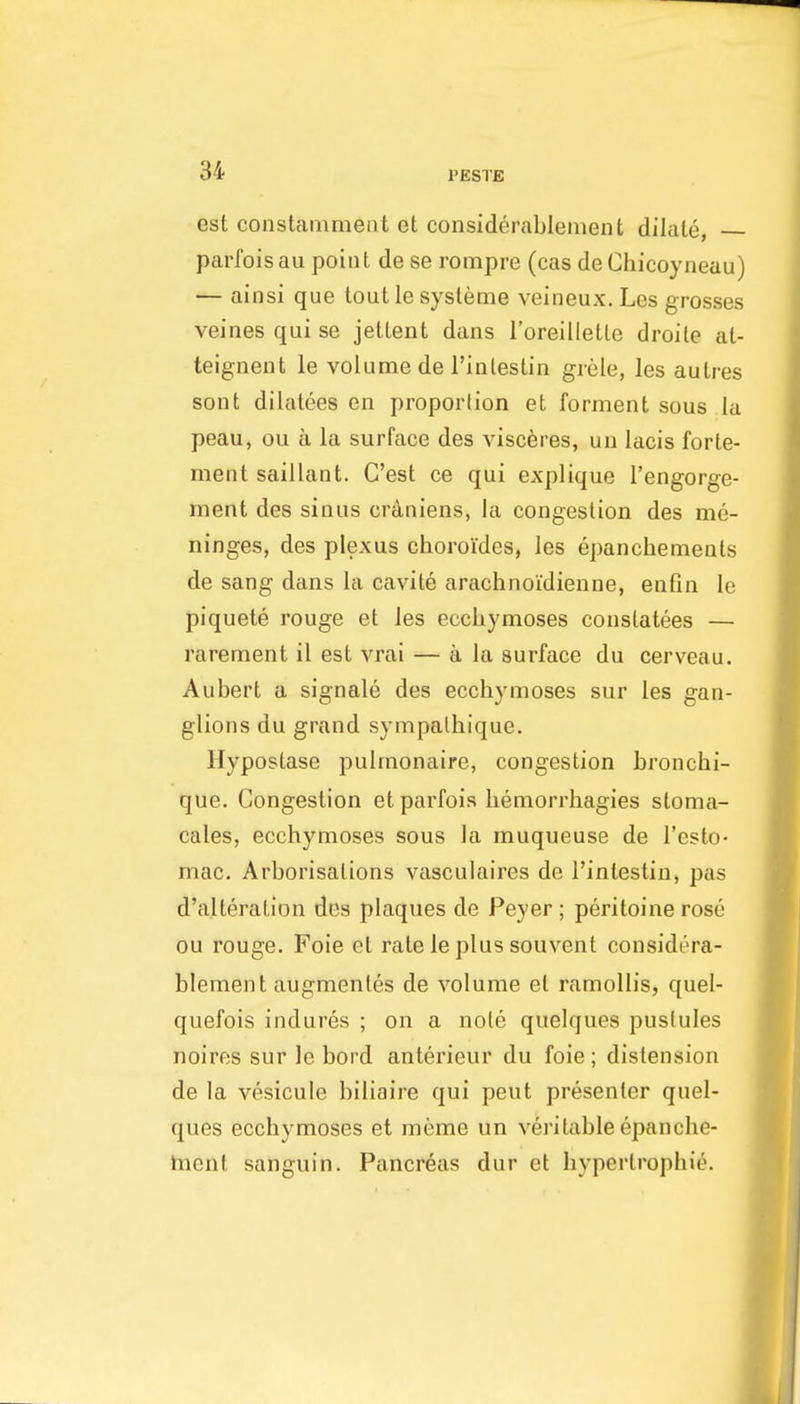 est constaiiiment et considerablement dilate, parfois au point de se rompre (cas de Ciiicoyneau) — ainsi que tout le systeme veineux. Les grosses veines qui se jettent dans I'oreilletLe droile at- teignent le volume de I'inlestin grele, les autres sont dilatees en propoiiion et forment sous la peau, ou a la surface des viscferes, un lacis forte- ment saillant. C'est ce qui explique I'engorge- ment des sinus crdniens, la congestion des me- ninges, des plexus choroides, les epanchements de sang dans la cavile arachnoidienne, enfin le piquete rouge et les eccliymoses conslatees — rarement il est vrai — a la surface du cerveau. Aubert a signale des eccliymoses sur les gan- glions du grand sympalhique. Hypostase pulmonaire, congestion bronchi- que. Congestion et parfois liemorrliagies sloma- cales, eccliymoses sous la muqueuse de I'csto- mac. Arborisations vasculaires de I'intestin, pas d'alteration des plaques de Peyer; peritoine rose ou rouge, Foie et rate le plus souvent considera- blement augmentes de volume et ramollis, quel- quefois indures ; on a note quelques pustules noires sur le bord anterieur du foie; distension de la vesicule biliaire qui peut presenter quel- ques ecchymoses et meme un veritable epanche- hient sanguin. Pancreas dur et hyperlrophie.